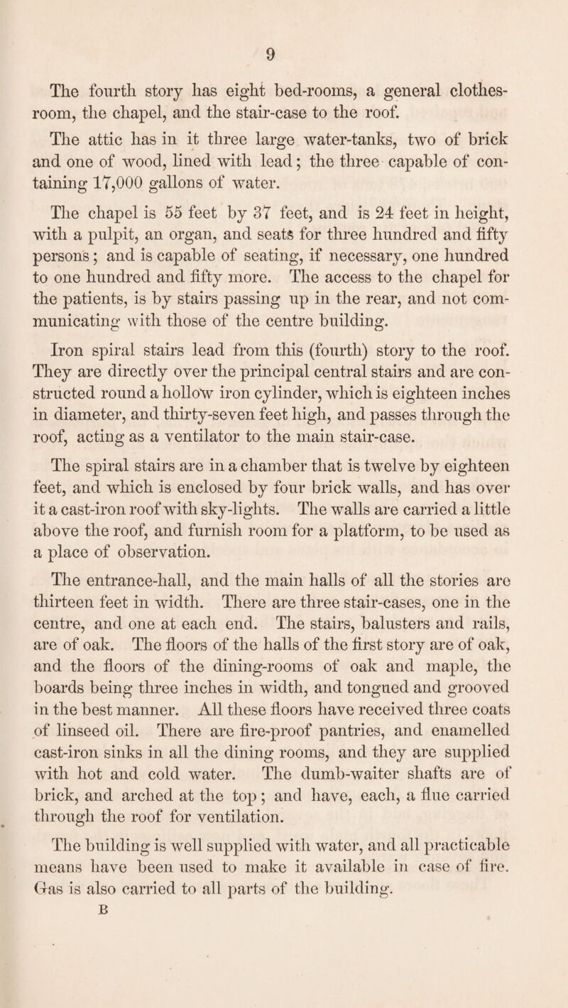 The fourth story has eight bed-rooms, a general clothes- room, the chapel, and the stair-case to the roof. The attic has in it three large water-tanks, two of brick and one of wood, lined with lead; the three capable of con¬ taining 17,000 gallons of water. The chapel is 55 feet by 87 feet, and is 24 feet in height, with a pulpit, an organ, and seats for three hundred and fifty persons; and is capable of seating, if necessary, one hundred to one hundred and fifty more. The access to the chapel for the patients, is by stairs passing up in the rear, and not com¬ municating with those of the centre building. Iron spiral stairs lead from this (fourth) story to the roof. They are directly over the principal central stairs and are con¬ structed round a hollow iron cylinder, which is eighteen inches in diameter, and thirty-seven feet high, and passes through the roof, acting as a ventilator to the main stair-case. The spiral stairs are in a chamber that is twelve by eighteen feet, and which is enclosed by four brick walls, and has over it a cast-iron roof with sky-lights. The walls are carried a little above the roof, and furnish room for a platform, to be used as a place of observation. The entrance-hall, and the main halls of all the stories are thirteen feet in width. There are three stair-cases, one in the centre, and one at each end. The stairs, balusters and rails, are of oak. The floors of the halls of the first story are of oak, and the floors of the dining-rooms of oak and maple, the boards being three inches in width, and tongued and grooved in the best manner. All these floors have received three coats of linseed oil. There are fire-proof pantries, and enamelled cast-iron sinks in all the dining rooms, and they are supplied with hot and cold water. The dumb-waiter shafts are of brick, and arched at the top; and have, each, a flue carried through the roof for ventilation. The building is well supplied with water, and all practicable means have been used to make it available in case of lire. Gas is also carried to all parts of the building. B