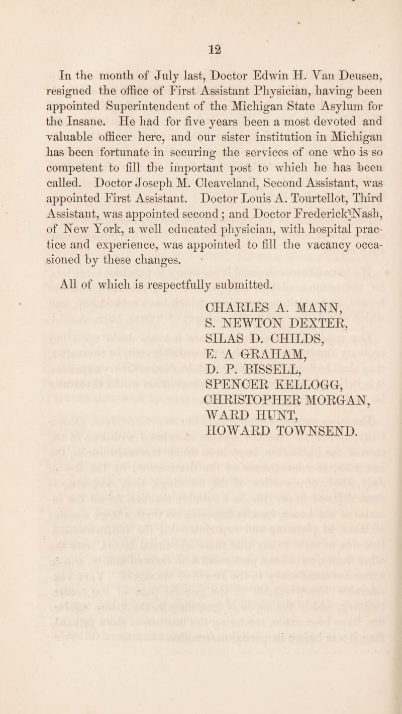 n In the month of July last, Doctor Edwin JL Yan Deusen, resigned the office of First Assistant Physician, having been appointed Superintendent of the Michigan State Asylum for the Insane. He had for five years been a most devoted and valuable officer here, and our sister institution in Michigan has been fortunate in securing the services of one who is so competent to fill the important post to which he has been called. Doctor Joseph M. Cleaveland, Second Assistant, was appointed First Assistant. Doctor Louis A. Tourtellot, Third Assistant, was appointed second; and Doctor Frederick]Nash, of Hew York, a well educated physician, with hospital prac¬ tice and experience, was appointed to fill the vacancy occa¬ sioned by these changes. All of which is respectfully submitted. CHARLES A. MANN, S. NEWTON DEXTER, SILAS I). CHILDS, E. A GRAHAM, D. P. BISSELL, SPENCER KELLOGG, CHRISTOPHER MORGAN, WARD HUNT, HOWARD TOWNSEND.