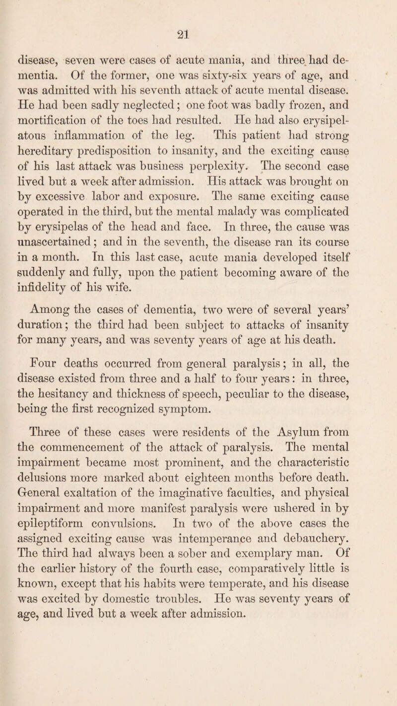 disease, seven were cases of acute mania, and three had de¬ mentia. Of the former, one was sixty-six years of age, and was admitted with his seventh attack of acute mental disease. He had been sadly neglected; one foot was badly frozen, and mortification of the toes had resulted. lie had also erysipel¬ atous inflammation of the leg. This patient had strong hereditary predisposition to insanity, and the exciting cause of his last attack was business perplexity. The second case lived but a week after admission. His attack was brought on by excessive labor and exposure. The same exciting cause operated in the third, but the mental malady was complicated by erysipelas of the head and face. In three, the cause was unascertained; and in the seventh, the disease ran its course in a month. In this last case, acute mania developed itself suddenly and fully, upon the patient becoming aware of the infidelity of his wife. Among the cases of dementia, two were of several years7 duration; the third had been subject to attacks of insanity for many years, and was seventy years of age at his death. Four deaths occurred from general paralysis; in all, the disease existed from three and a half to four years: in three, the hesitancy and thickness of speech, peculiar to the disease, being the first recognized symptom. Three of these cases were residents of the Asylum from the commencement of the attack of paralysis. The mental impairment became most prominent, and the characteristic delusions more marked about eighteen months before death. General exaltation of the imaginative faculties, and physical impairment and more manifest paralysis were ushered in by epileptiform convulsions. In two of the above cases the assigned exciting cause was intemperance and debauchery. The third had always been a sober and exemplary man. Of the earlier history of the fourth case, comparatively little is known, except that his habits were temperate, and his disease was excited by domestic troubles. He was seventy years of age, and lived but a week after admission.
