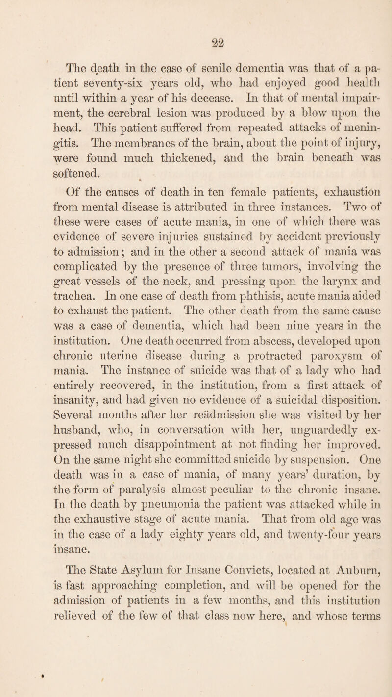 The death in the case of senile dementia was that of a pa- tient seventy-six years old, who had enjoyed good health until within a year of his decease. In that of mental impair¬ ment, the cerebral lesion was produced by a blow upon the head. This patient suffered from repeated attacks of menin¬ gitis. The membranes of the brain, about the point of injury, were found much thickened, and the brain beneath was softened. Of the causes of death in ten female patients, exhaustion from mental disease is attributed in three instances. Two of these were cases of acute mania, in one of which there was evidence of severe injuries sustained by accident previously to admission; and in the other a second attack of mania was complicated by the presence of three tumors, involving the great vessels of the neck, and pressing upon the larynx and trachea. In one case of death from phthisis, acute mania aided to exhaust the patient. The other death from the same cause was a case of dementia, which had been nine years in the institution. One death occurred from abscess, developed upon chronic uterine disease during a protracted paroxysm of mania. The instance of suicide was that of a lady who had entirely recovered, in the institution, from a first attack of insanity, and had given no evidence of a suicidal disposition. Several months after her readmission she was visited by her husband, who, in conversation with her, unguardedly ex¬ pressed much disappointment at not finding her improved. On the same night she committed suicide by suspension. One death was in a case of mania, of many years’ duration, by the form of paralysis almost peculiar to the chronic insane. In the death by pneumonia the patient was attacked while in the exhaustive stage of acute mania. That from old age was in the case of a lady eighty years old, and twenty-four years insane. The State Asylum for Insane Convicts, located at Auburn, is fast approaching completion, and will be opened for the admission of patients in a few months, and this institution relieved of the few of that class now here, and whose terms *
