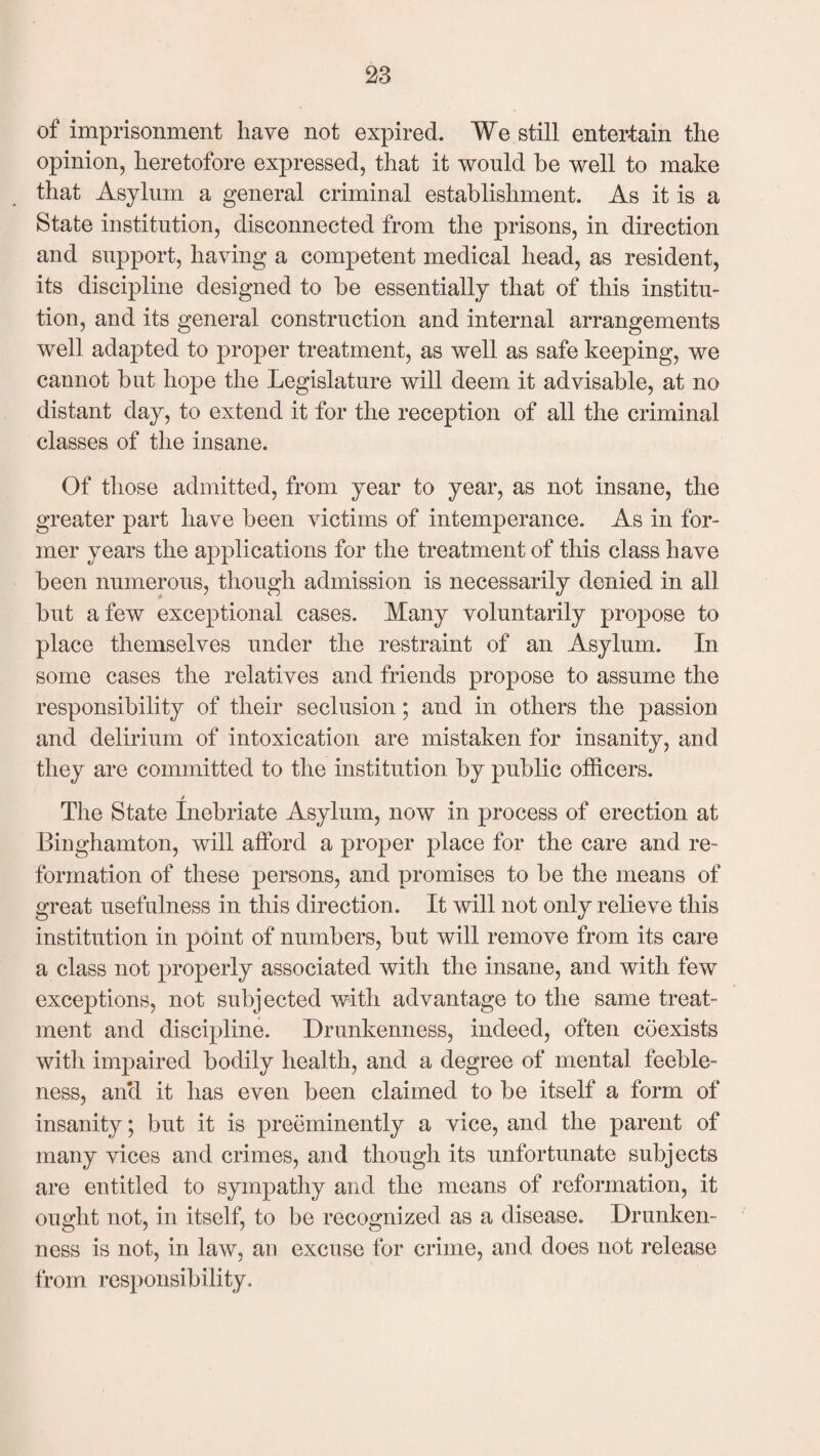 of imprisonment have not expired. We still entertain the opinion, heretofore expressed, that it would be well to make that Asylum a general criminal establishment. As it is a State institution, disconnected from the prisons, in direction and support, having a competent medical head, as resident, its discipline designed to be essentially that of this institu¬ tion, and its general construction and internal arrangements well adapted to proper treatment, as well as safe keeping, we cannot but hope the Legislature will deem it advisable, at no distant day, to extend it for the reception of all the criminal classes of the insane. Of those admitted, from year to year, as not insane, the greater part have been victims of intemperance. As in for¬ mer years the applications for the treatment of this class have been numerous, though admission is necessarily denied in all but a few exceptional cases. Many voluntarily propose to place themselves under the restraint of an Asylum. In some cases the relatives and friends propose to assume the responsibility of their seclusion; and in others the passion and delirium of intoxication are mistaken for insanity, and they are committed to the institution by public officers. The State Inebriate Asylum, now in process of erection at Binghamton, will afford a proper place for the care and re¬ formation of these persons, and promises to be the means of great usefulness in this direction. It will not only relieve this institution in point of numbers, but will remove from its care a class not properly associated with the insane, and with few exceptions, not subjected with advantage to the same treat¬ ment and discipline. Drunkenness, indeed, often coexists with impaired bodily health, and a degree of mental feeble¬ ness, and it has even been claimed to be itself a form of insanity; but it is preeminently a vice, and the parent of many vices and crimes, and though its unfortunate subjects are entitled to sympathy and the means of reformation, it ought not, in itself, to be recognized as a disease. Drunken¬ ness is not, in law, an excuse for crime, and does not release from responsibility.