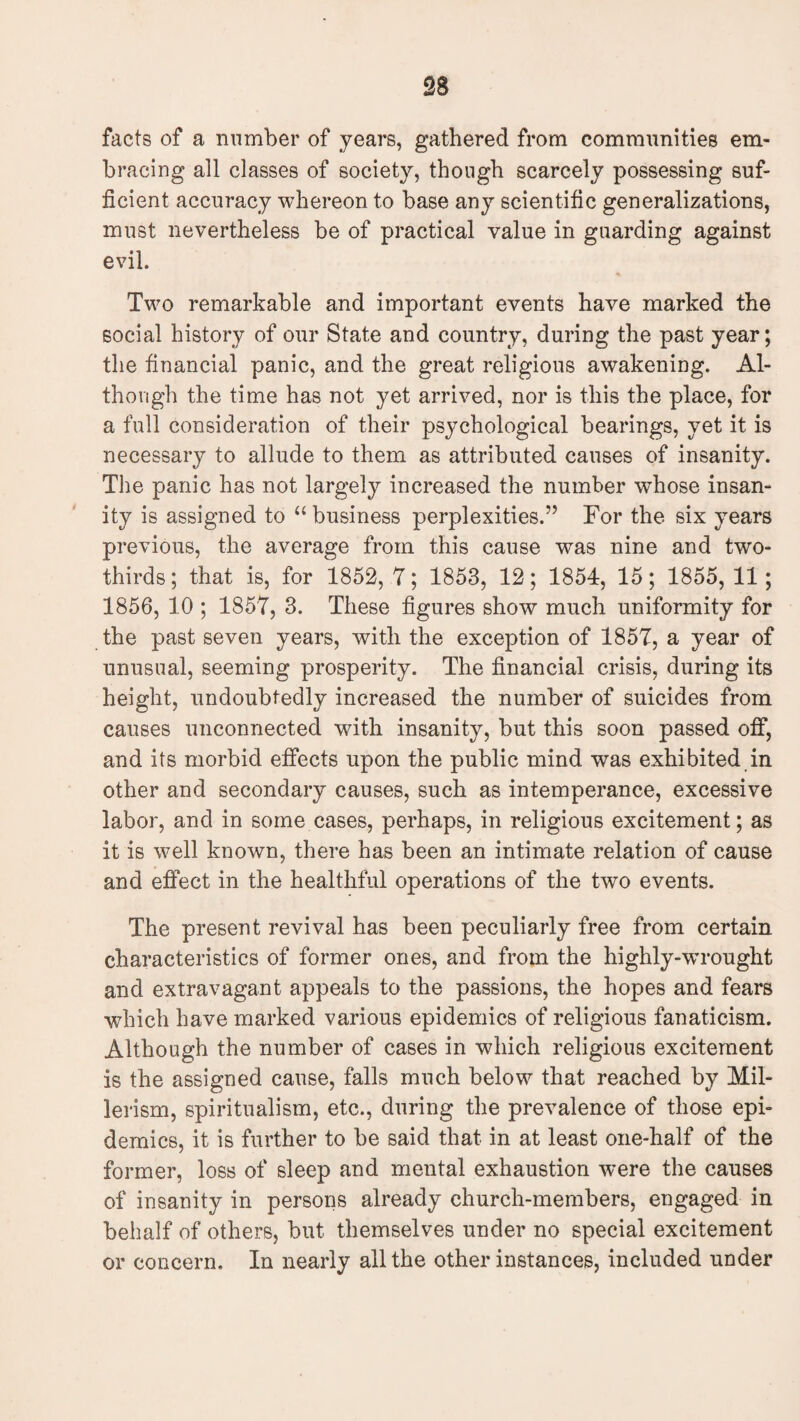 facts of a number of years, gathered from communities em¬ bracing all classes of society, though scarcely possessing suf¬ ficient accuracy whereon to base any scientific generalizations, must nevertheless be of practical value in guarding against evil. Two remarkable and important events have marked the social history of our State and country, during the past year; the financial panic, and the great religious awakening. Al¬ though the time has not yet arrived, nor is this the place, for a full consideration of their psychological bearings, yet it is necessary to allude to them as attributed causes of insanity. The panic has not largely increased the number wdiose insan¬ ity is assigned to u business perplexities.” For the six years previous, the average from this cause was nine and two- thirds; that is, for 1852, 7; 1853, 12; 1854, 15; 1855, 11 ; 1856, 10 ; 1857, 3. These figures show much uniformity for the past seven years, with the exception of 1857, a year of unusual, seeming prosperity. The financial crisis, during its height, undoubtedly increased the number of suicides from causes unconnected with insanity, but this soon passed off, and its morbid effects upon the public mind was exhibited in other and secondary causes, such as intemperance, excessive labor, and in some cases, perhaps, in religious excitement; as it is well known, there has been an intimate relation of cause and effect in the healthful operations of the two events. The present revival has been peculiarly free from certain characteristics of former ones, and from the highly-wrought and extravagant appeals to the passions, the hopes and fears which have marked various epidemics of religious fanaticism. Although the number of cases in which religious excitement is the assigned cause, falls much below that reached by Mil- lerism, spiritualism, etc., during the prevalence of those epi¬ demics, it is further to be said that in at least one-half of the former, loss of sleep and mental exhaustion were the causes of insanity in persons already church-members, engaged in behalf of others, but themselves under no special excitement or concern. In nearly all the other instances, included under