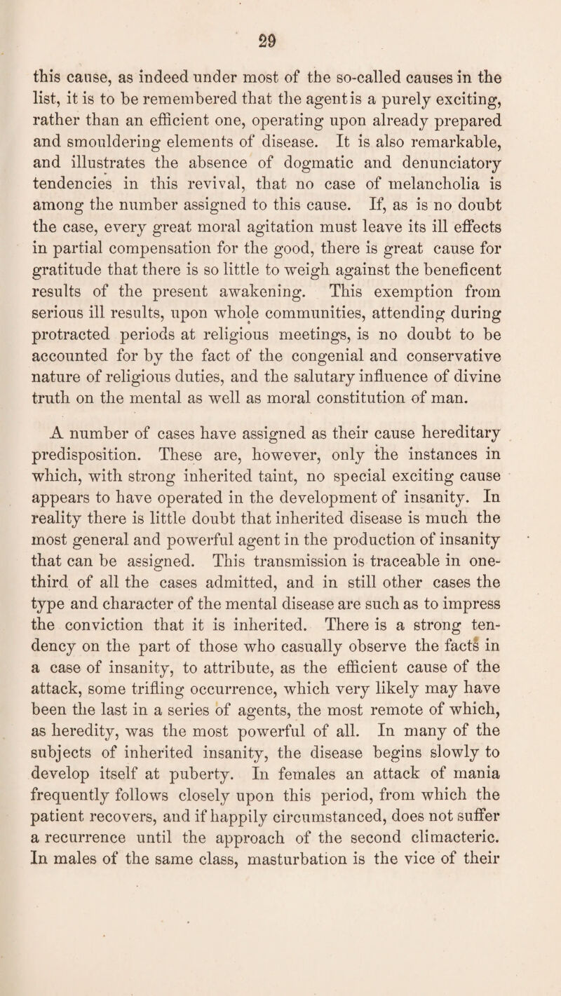 this cause, as indeed under most of the so-called causes in the list, it is to be remembered that the agent is a purely exciting, rather than an efficient one, operating upon already prepared and smouldering elements of disease. It is also remarkable, and illustrates the absence of dogmatic and denunciatory tendencies in this revival, that no case of melancholia is among the number assigned to this cause. If, as is no doubt the case, every great moral agitation must leave its ill effects in partial compensation for the good, there is great cause for gratitude that there is so little to weigh against the beneficent results of the present awakening. This exemption from serious ill results, upon whole communities, attending during protracted periods at religious meetings, is no doubt to be accounted for by the fact of the congenial and conservative nature of religious duties, and the salutary influence of divine truth on the mental as well as moral constitution of man. A number of cases have assigned as their cause hereditary predisposition. These are, however, only the instances in which, with strong inherited taint, no special exciting cause appears to have operated in the development of insanity. In reality there is little doubt that inherited disease is much the most general and powerful agent in the production of insanity that can be assigned. This transmission is traceable in one- third of all the cases admitted, and in still other cases the type and character of the mental disease are such as to impress the conviction that it is inherited. There is a strong ten¬ dency on the part of those who casually observe the fact? in a case of insanity, to attribute, as the efficient cause of the attack, some trifling occurrence, which very likely may have been the last in a series of agents, the most remote of which, as heredity, was the most powerful of all. In many of the subjects of inherited insanity, the disease begins slowly to develop itself at puberty. In females an attack of mania frequently follows closely upon this period, from which the patient recovers, and if happily circumstanced, does not suffer a recurrence until the approach of the second climacteric. In males of the same class, masturbation is the vice of their