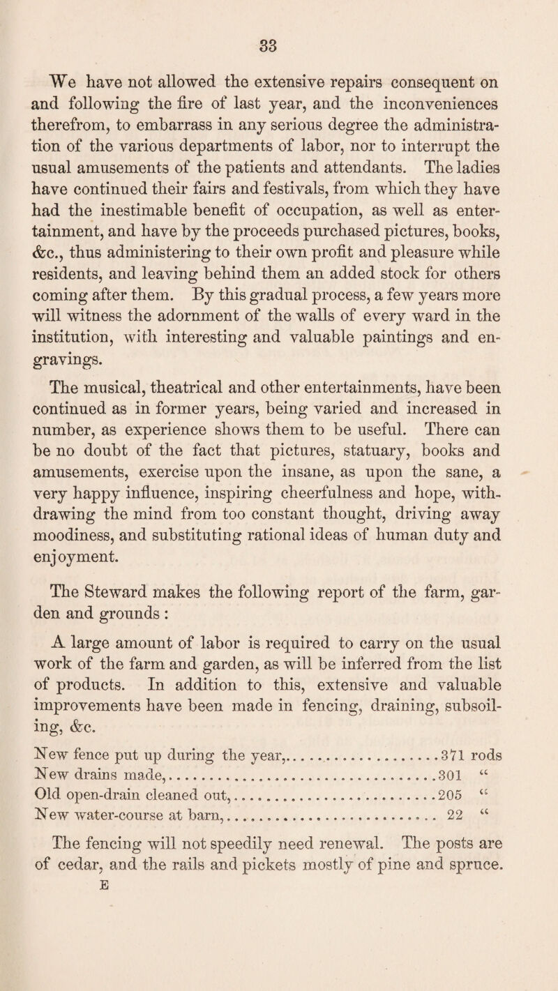 We have not allowed the extensive repairs consequent on and following the fire of last year, and the inconveniences therefrom, to embarrass in any serious degree the administra¬ tion of the various departments of labor, nor to interrupt the usual amusements of the patients and attendants. The ladies have continued their fairs and festivals, from which they have had the inestimable benefit of occupation, as well as enter¬ tainment, and have by the proceeds purchased pictures, books, &c., thus administering to their own profit and pleasure while residents, and leaving behind them an added stock for others coming after them. By this gradual process, a few years more will witness the adornment of the walls of every ward in the institution, with interesting and valuable paintings and en¬ gravings. The musical, theatrical and other entertainments, have been continued as in former years, being varied and increased in number, as experience shows them to be useful. There can be no doubt of the fact that pictures, statuary, books and amusements, exercise upon the insane, as upon the sane, a very happy influence, inspiring cheerfulness and hope, with¬ drawing the mind from too constant thought, driving away moodiness, and substituting rational ideas of human duty and enj oy ment. The Steward makes the following report of the farm, gar¬ den and grounds: A large amount of labor is required to carry on the usual work of the farm and garden, as will be inferred from the list of products. In addition to this, extensive and valuable improvements have been made in fencing, draining, subsoil¬ ing, &c. Hew fence put up during the year,.. 371 rods Hew drains made,.......301 “ Old open-drain cleaned out,...205 “ Hew water-course at barn,..... 22 u The fencing will not speedily need renewal. The posts are of cedar, and the rails and pickets mostly of pine and spruce. E