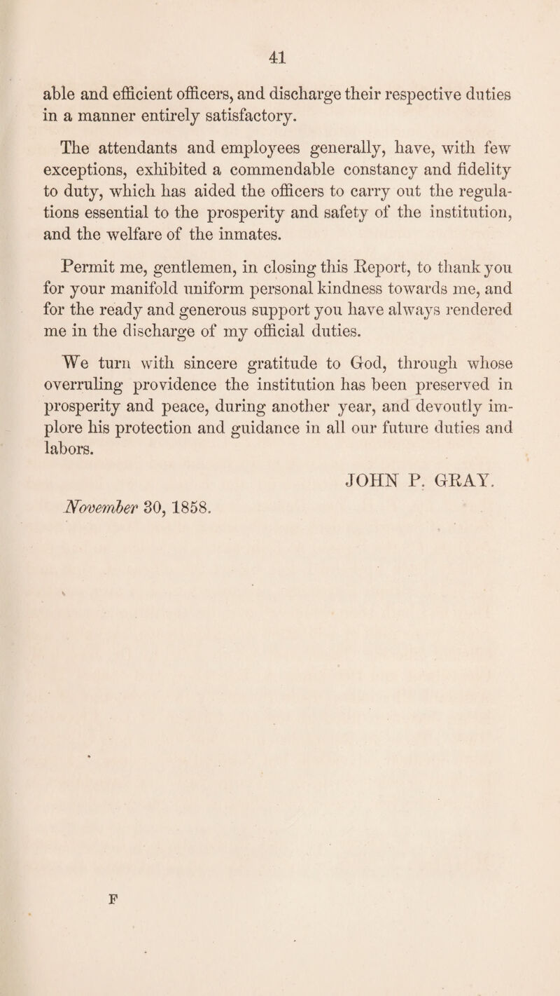 able and efficient officers, and discharge their respective duties in a manner entirely satisfactory. The attendants and employees generally, have, with few exceptions, exhibited a commendable constancy and fidelity to duty, which has aided the officers to carry out the regula¬ tions essential to the prosperity and safety of the institution, and the welfare of the inmates. Permit me, gentlemen, in closing this Report, to thank you for your manifold uniform personal kindness towards me, and for the ready and generous support you have always rendered me in the discharge of my official duties. We turn with sincere gratitude to God, through whose overruling providence the institution has been preserved in prosperity and peace, during another year, and devoutly im¬ plore his protection and guidance in all our future duties and labors. JOHN P. GRAY, November 30,1858. F