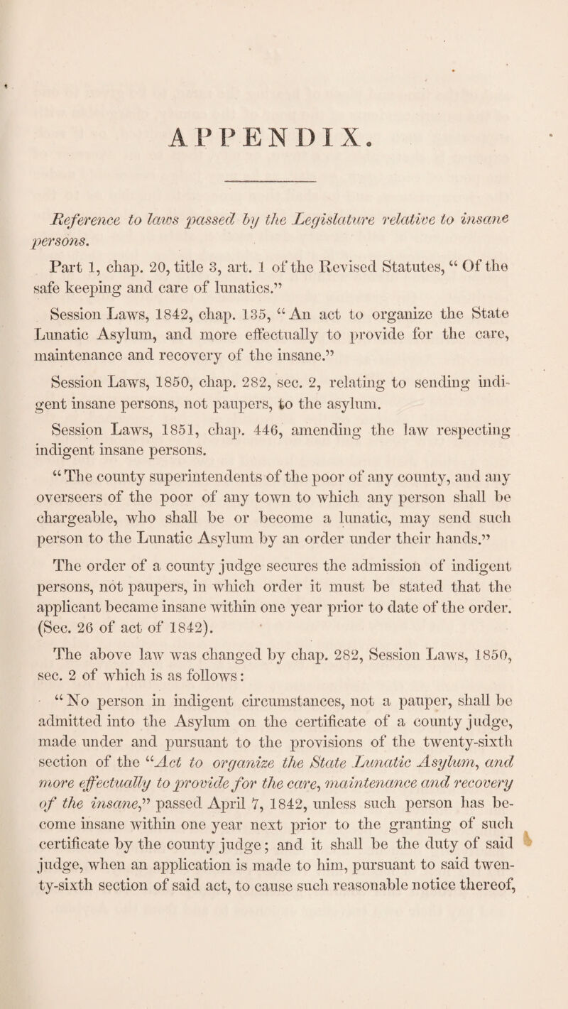 APPENDIX. Reference to laics passed by the Legislature relative to insane persons. Part 1, chap. 20, title 3, art. 1 of the Revised Statutes, “ Of the safe keeping and care of lunatics.” Session Laws, 1842, chap. 135, “An act to organize the State Lunatic Asylum, and more effectually to provide for the care, maintenance and recovery of the insane.” Session Laws, 1850, chap. 282, sec. 2, relating to sending indi¬ gent insane persons, not paupers, to the asylum. Session Laws, 1851, chap. 446, amending the law respecting indigent insane persons. “ The county superintendents of the poor of any county, and any overseers of the poor of any town to which any person shall be chargeable, who shall be or become a lunatic, may send such person to the Lunatic Asylum by an order under their hands.” The order of a county judge secures the admission of indigent persons, not paupers, in which order it must be stated that the applicant became insane within one year prior to date of the order. (Sec. 26 of act of 1842). The above law was changed by chap. 282, Session Laws, 1850, sec. 2 of which is as follows: “ No person in indigent circumstances, not a pauper, shall be admitted into the Asylum on the certificate of a county judge, made under and pursuant to the provisions of the twenty-sixth section of the “Act to organize the State Lunatic Asylum, and more effectually to provide for the care, maintenance and recovery of the insanef passed April 7, 1842, unless such person lias be¬ come insane within one year next prior to the granting of such certificate by the comity judge; and it shall be the duty of said judge, when an application is made to him, pursuant to said twen¬ ty-sixth section of said act, to cause such reasonable notice thereof,