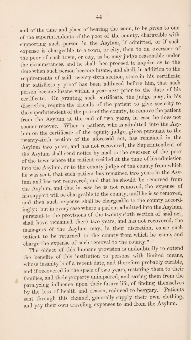 and of the time and place of hearing the same, to be given to one of the superintendents of the poor of the county, chargeable with supporting such person in the Asylum, if admitted, 01 if such expense is chargeable to a town, or city, then to an overseei of the poor of such town, or city, as he may judge reasonable under the circumstances, and he shall then proceed to inquire as to the time when such person became insane, and shall, in addition to the requirements of said twenty-sixth section, state in his ceitificate that satisfactory proof has been adduced before him, that such person became insane within a year next prior to the date of his certificate. On granting such certificate, the judge may, in his discretion, require the friends of the patient to give security to the superintendent of the poor of the county, to remove the patient from the Asylum at the end of two years, in case he does not sooner recover. When a patient, who is admitted into the Asy¬ lum on the certificate of the county judge, given pursuant to the twenty-sixth section of the aforesaid act, has remained m the Asylum two years, and has not recovered, the Superintendent of the Asylum shall send notice by mail to the overseer of the poor of the town where the patient resided at the time of his admission into the Asylum, or to the county judge of the county from which he was sent, that such patient has remained two years in the Asy¬ lum and has not recovered, and that he should be removed from the Asylum, and that in case he is not removed, the expense of his support will be chargeable to the county, until he is so removed, and then such expense shall be chargeable to the county accord¬ ingly ; but in every case where a patient admitted into the Asylum, pursuant to the provisions of the twenty-sixth section of said act, shall have remained there two years, and has not recovered, the managers of the Asylum may, in their discretion, cause such patient to be returned to the county from which he came, and charge the expense of such removal to the county.” The object of this humane provision is undoubtedly to extend the benefits of this institution to persons with limited means, whose insanity is of a recent date, and therefore probably curable, and if recovered in the space of two years, restoring them to their families, and their property unimpaired, and saving them from the paralyzing influence upon their future life, of finding themselves by the loss of health and reason, reduced to beggary. Patients sent through this channel, generally supply their own clothing, and pay their own traveling expenses to and from the Asylum.