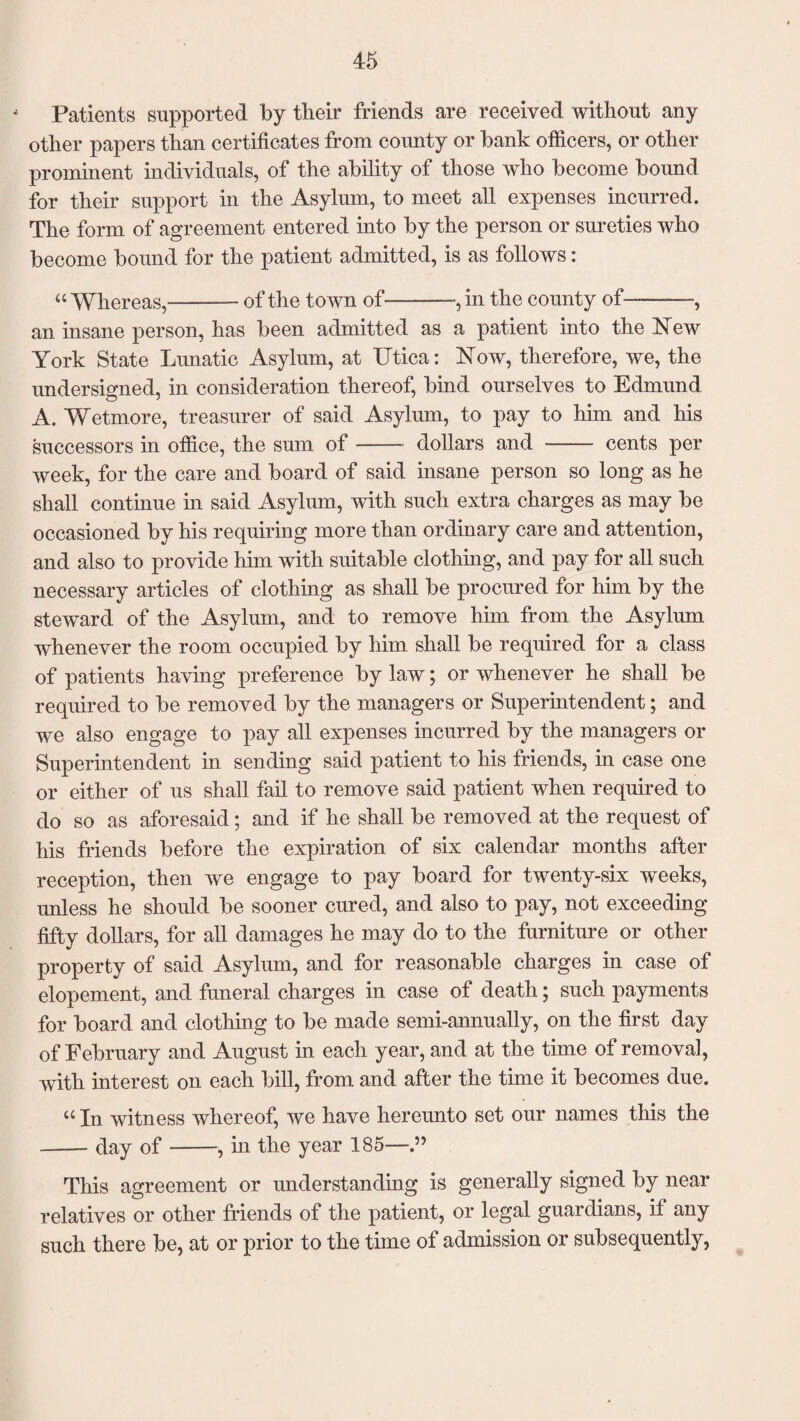 Patients supported by tlieir friends are received without any other papers than certificates from county or bank officers, or other prominent individuals, of the ability of those who become bound for their support in the Asylum, to meet all expenses incurred. The form of agreement entered into by the person or sureties who become bound for the patient admitted, is as follows: “ Whereas,--— of the town of——, in the county of——, an insane person, has been admitted as a patient into the New York State Lunatic Asylum, at Utica: Now, therefore, we, the undersigned, in consideration thereof, bind ourselves to Edmund A. Wetmore, treasurer of said Asylum, to pay to him and his successors in office, the sum of-dollars and —-— cents per week, for the care and board of said insane person so long as he shall continue in said Asylum, with such extra charges as may be occasioned by his requiring more than ordinary care and attention, and also to provide him with suitable clothing, and pay for all such necessary articles of clothing as shall be procured for him by the steward of the Asylum, and to remove him from the Asylum whenever the room occupied by him shall be required for a class of patients having preference by law; or whenever he shall be required to be removed by the managers or Superintendent; and we also engage to pay all expenses incurred by the managers or Superintendent in sending said patient to his friends, in case one or either of us shall fail to remove said patient when required to do so as aforesaid; and if he shall be removed at the request of his friends before the expiration of six calendar months after reception, then we engage to pay board for twenty-six weeks, unless he should be sooner cured, and also to pay, not exceeding fifty dollars, for all damages he may do to the furniture or other property of said Asylum, and for reasonable charges in case of elopement, and funeral charges in case of death; such payments for board and clothing to be made semi-annually, on the first day of February and August in each year, and at the time of removal, with interest on each bill, from, and after the time it becomes due. “ In witness whereof, we have hereunto set our names this the --day of-, in the year 185—.” This agreement or understanding is generally signed by near relatives or other friends of the patient, or legal guardians, if any such there be, at or prior to the time of admission or subsequently,