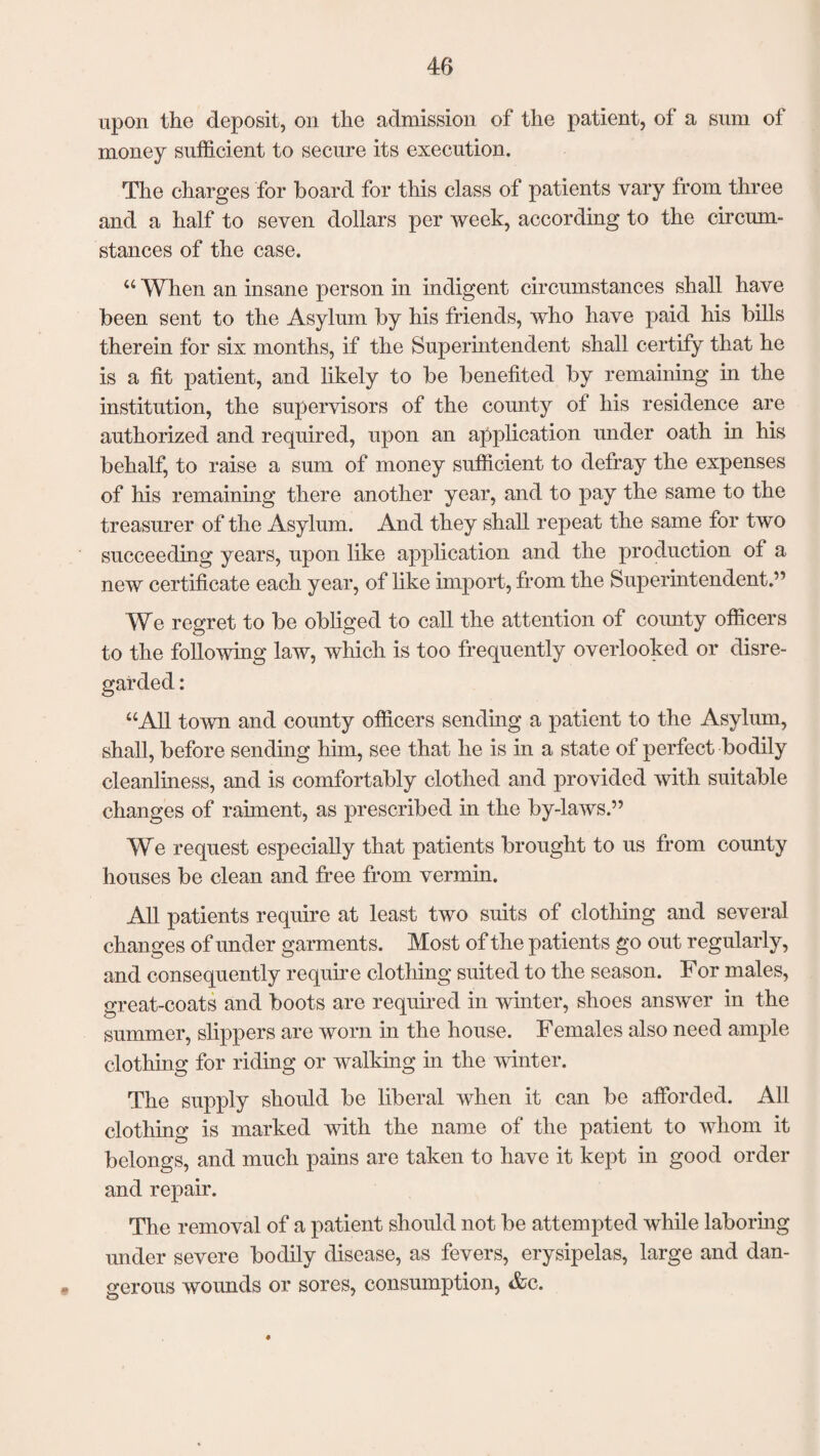 upon the deposit, on the admission of the patient, of a sum of money sufficient to secure its execution. The charges for board for this class of patients vary from three and a half to seven dollars per week, according to the circum¬ stances of the case. u When an insane person in indigent circumstances shall have been sent to the Asylum by his friends, who have paid his bills therein for six months, if the Superintendent shall certify that he is a fit patient, and likely to be benefited by remaining in the institution, the supervisors of the county of his residence are authorized and required, upon an application under oath in his behalf, to raise a sum of money sufficient to defray the expenses of his remaining there another year, and to pay the same to the treasurer of the Asylum. And they shall repeat the same for two succeeding years, upon like application and the production of a new certificate each year, of like import, from the Superintendent.” We regret to be obliged to call the attention of county officers to the following law, which is too frequently overlooked or disre¬ garded : “All town and county officers sending a patient to the Asylum, shall, before sending him, see that he is in a state of perfect bodily cleanliness, and is comfortably clothed and provided with suitable changes of raiment, as prescribed in the by-laws.” We request especially that patients brought to us from county houses be clean and free from vermin. All patients require at least two suits of clothing and several changes of under garments. Most of the patients go out regularly, and consequently require clothing suited to the season. For males, great-coats and boots are required in winter, shoes answer in the summer, slippers are worn in the house. Females also need ample clothing for riding or walking in the winter. The supply should be liberal when it can be afforded. All clothing is marked with the name of the patient to whom it belongs, and much pains are taken to have it kept in good order and repair. The removal of a patient should not be attempted while laboring under severe bodily disease, as fevers, erysipelas, large and dan- « gerous wounds or sores, consumption, &c. 4