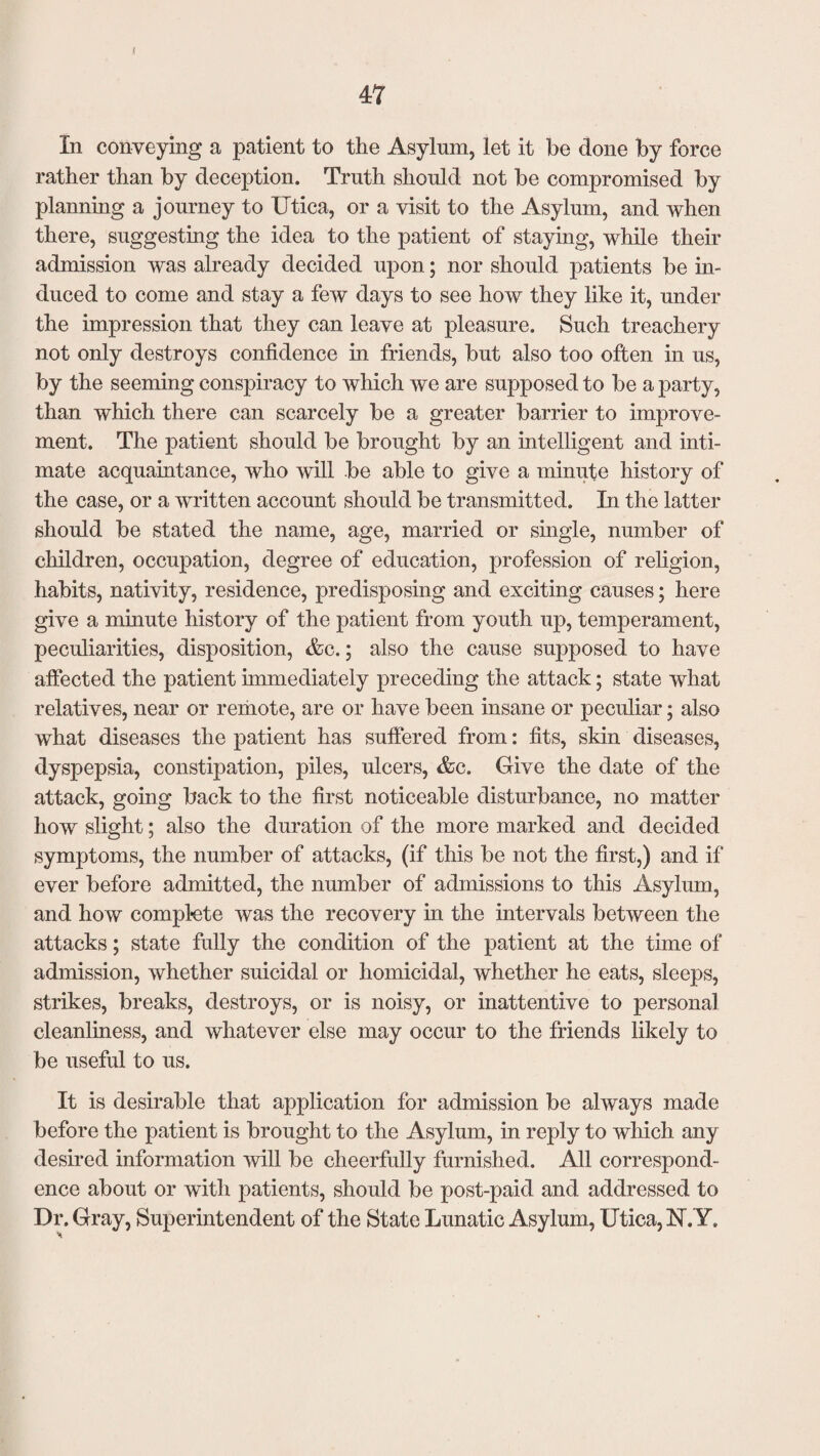* 47 In conveying a patient to the Asylum, let it be done by force rather than by deception. Truth should not be compromised by planning a journey to Utica, or a visit to the Asylum, and when there, suggesting the idea to the patient of staying, while their admission was already decided upon; nor should patients be in¬ duced to come and stay a few days to see how they like it, under the impression that they can leave at pleasure. Such treachery not only destroys confidence in friends, but also too often in us, by the seeming conspiracy to which we are supposed to be a party, than which there can scarcely be a greater barrier to improve¬ ment. The patient should be brought by an intelligent and inti¬ mate acquaintance, who will be able to give a minute history of the case, or a written account should be transmitted. In the latter should be stated the name, age, married or single, number of children, occupation, degree of education, profession of religion, habits, nativity, residence, predisposing and exciting causes; here give a minute history of the patient from youth up, temperament, peculiarities, disposition, &c.; also the cause supposed to have affected the patient immediately preceding the attack; state what relatives, near or remote, are or have been insane or peculiar; also what diseases the patient has suffered from: fits, skin diseases, dyspepsia, constipation, piles, ulcers, &c. Give the date of the attack, going back to the first noticeable disturbance, no matter how slight; also the duration of the more marked and decided symptoms, the number of attacks, (if this be not the first,) and if ever before admitted, the number of admissions to this Asylum, and how complete was the recovery in the intervals between the attacks; state fully the condition of the patient at the time of admission, whether suicidal or homicidal, whether he eats, sleeps, strikes, breaks, destroys, or is noisy, or inattentive to personal cleanliness, and whatever else may occur to the friends likely to be useful to us. It is desirable that application for admission be always made before the patient is brought to the Asylum, in reply to which any desired information will be cheerfully furnished. All correspond¬ ence about or with patients, should be post-paid and addressed to Dr. Gray, Superintendent of the State Lunatic Asylum, Utica, 1ST. Y.