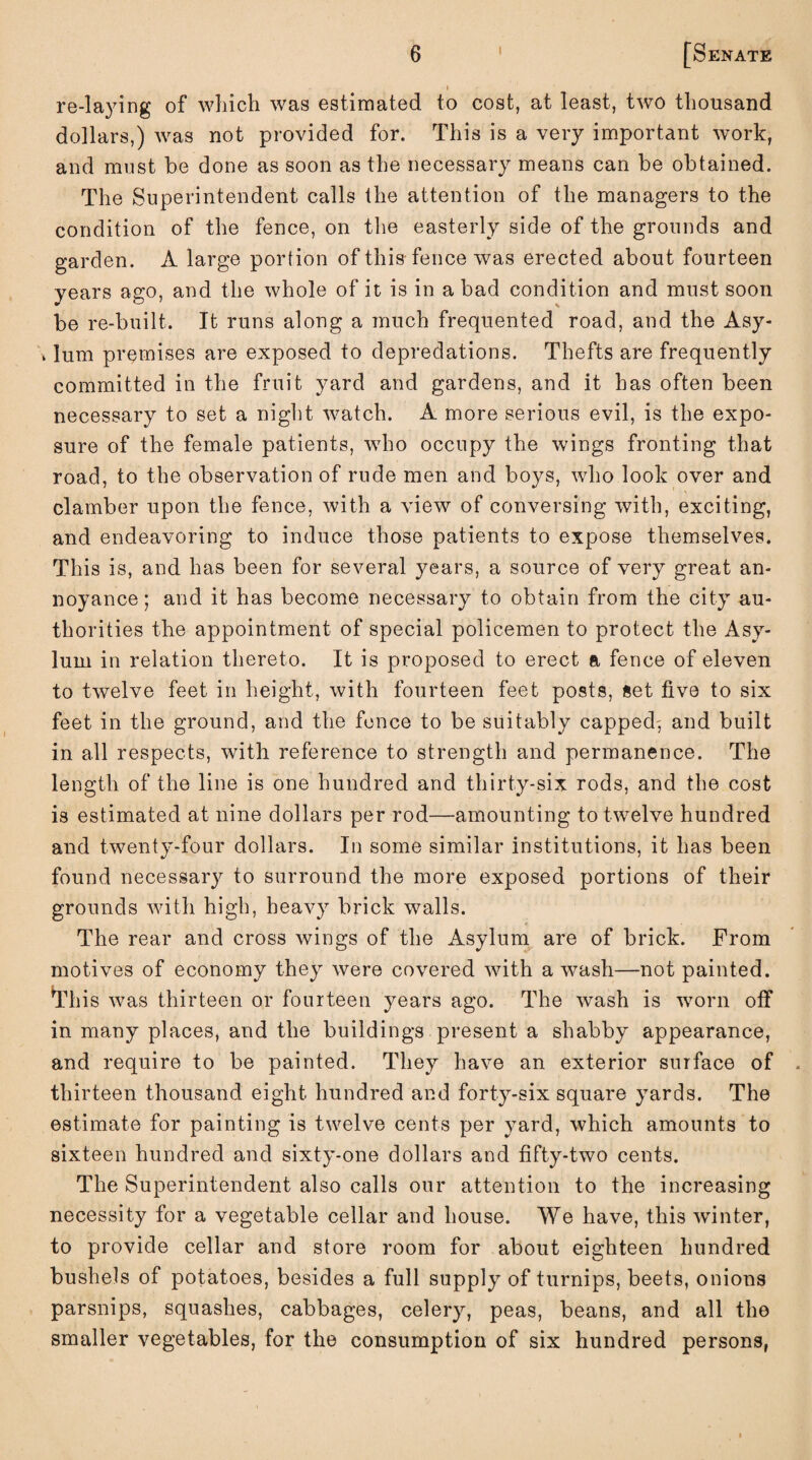» re-laying of which was estimated to cost, at least, two thousand dollars,) was not provided for. This is a very important work, and must he done as soon as the necessary means can be obtained. The Superintendent calls the attention of the managers to the condition of the fence, on the easterly side of the grounds and garden. A large portion of this fence was erected about fourteen years ago, and the whole of it is in a bad condition and must soon be re-built. It runs along a much frequented road, and the Asy- »lum premises are exposed to depredations. Thefts are frequently committed in the fruit yard and gardens, and it has often been necessary to set a night watch. A more serious evil, is the expo¬ sure of the female patients, who occupy the wings fronting that road, to the observation of rude men and boys, who look over and clamber upon the fence, with a view of conversing with, exciting, and endeavoring to induce those patients to expose themselves. This is, and has been for several years, a source of very great an¬ noyance; and it has become necessary to obtain from the city au¬ thorities the appointment of special policemen to protect the Asy¬ lum in relation thereto. It is proposed to erect a fence of eleven to twelve feet in height, with fourteen feet posts, set five to six feet in the ground, and the fence to be suitably capped^ and built in all respects, with reference to strength and permanence. The length of the line is one hundred and thirty-six rods, and the cost is estimated at nine dollars per rod—amounting to twelve hundred and twenty-four dollars. In some similar institutions, it has been found necessary to surround the more exposed portions of their grounds with high, heavy brick walls. The rear and cross wings of the Asylum are of brick. From motives of economy they were covered with a wash—not painted. This was thirteen or fourteen years ago. The wash is worn off in many places, and the buildings present a shabby appearance, and require to be painted. They have an exterior surface of thirteen thousand eight hundred and forty-six square yards. The estimate for painting is twelve cents per yard, which amounts to sixteen hundred and sixty-one dollars and fifty-two cents. The Superintendent also calls our attention to the increasing necessity for a vegetable cellar and house. We have, this winter, to provide cellar and store room for about eighteen hundred bushels of potatoes, besides a full supply of turnips, beets, onions parsnips, squashes, cabbages, celery, peas, beans, and all the smaller vegetables, for the consumption of six hundred persons,