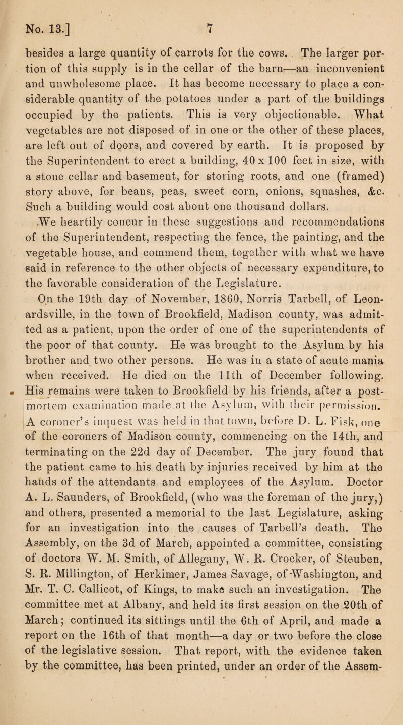 besides a large quantity of carrots for the cows. The larger por¬ tion of this supply is in the cellar of the barn—an inconvenient and unwholesome place. It has become necessary to place a con¬ siderable quantity of the potatoes under a part of the buildings occupied by the patients. This is very objectionable. What vegetables are not disposed of in one or the other of these places, are left out of doors, and covered by earth. It is proposed by the Superintendent to erect a building, 40x100 feet in size, with a stone cellar and basement, for storing roots, and one (framed) story above, for beans, peas, sweet corn, onions, squashes, &c. Such a building would cost about one thousand dollars. We heartily concur in these suggestions and recommendations of the Superintendent, respecting the fence, the painting, and the vegetable house, and commend them, together with what we have said in reference to the other objects of necessary expenditure, to the favorable consideration of the Legislature. On the 19th day of November, 1860, Norris Tarbell, of Leon- ardsville, in the town of Brookfield, Madison county, was admit¬ ted as a patient, upon the order of one of the superintendents of the poor of that county. He was brought to the Asylum by his brother and two other persons. He was in a state of acute mania when received. He died on the 11th of December following. • His remains were taken to Brookfield by his friends, after a post¬ mortem examination made at the Asylum, with 1 heir permission. A coroner’s inquest was held in that town, before D. L. Fisk, one of the coroners of Madison county, commencing on the 14th, and terminating on the 22d day of December. The jury found that the patient came to his death by injuries received by him at the hands of the attendants and employees of the Asylum. Doctor A. L. Saunders, of Brookfield, (who was the foreman of the jury,) and others, presented a memorial to the last Legislature, asking for an investigation into the causes of Tarbell’s death. The Assembly, on the 3d of March, appointed a committee, consisting of doctors W. M. Smith, of Allegany, W. R. Crocker, of Steuben, S. R. Millington, of Herkimer, James Savage, of Washington, and Mr. T. C. Callicot, of Kings, to make such an investigation. The committee met at Albany, and held its first session on the 20th of March; continued its sittings until the 6th of April, and made a report on the 16th of that month—a day or two before the close of the legislative session. That report, with the evidence taken by the committee, has been printed, under an order of the Assem-