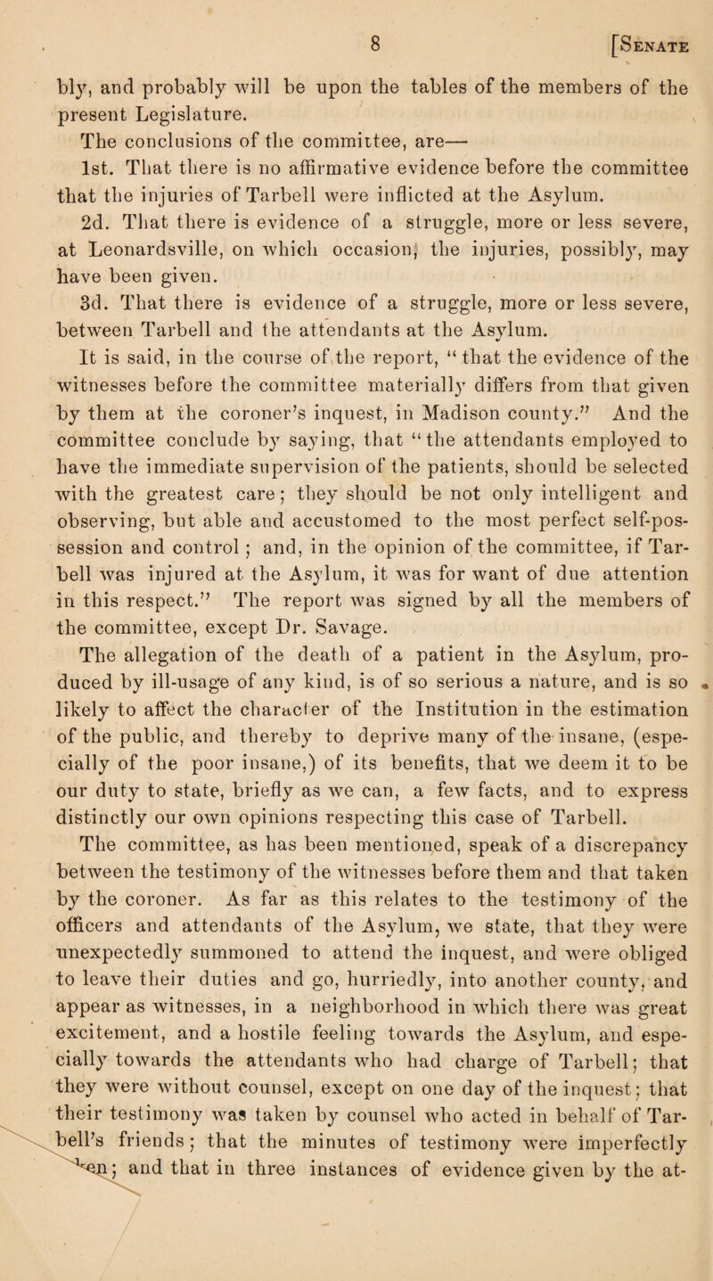 bly, and probably will be -upon the tables of the members of the present Legislature. The conclusions of the committee, are— 1st. That there is no affirmative evidence before the committee that the injuries of Tarbell were inflicted at the Asylum. 2d. That there is evidence of a struggle, more or less severe, at Leonardsville, on which occasion, the injuries, possibly, may have been given. 3d. That there is evidence of a struggle, more or less severe, between Tarbell and the attendants at the Asylum. It is said, in the course of the report, “ that the evidence of the witnesses before the committee materially differs from that given by them at the coroner’s inquest, in Madison county.” And the committee conclude by saying, that “the attendants employed to have the immediate supervision of the patients, should be selected with the greatest care; they should be not only intelligent and observing, but able and accustomed to the most perfect self-pos¬ session and control ; and, in the opinion of the committee, if Tar¬ bell was injured at the Asylum, it was for want of due attention in this respect.” The report was signed by all the members of the committee, except Dr. Savage. The allegation of the death of a patient in the Asylum, pro¬ duced by ill-usage of any kind, is of so serious a nature, and is so likely to affect the character of the Institution in the estimation of the public, and thereby to deprive many of the insane, (espe¬ cially of the poor insane.) of its benefits, that we deem it to be our duty to state, briefly as we can, a few facts, and to express distinctly our own opinions respecting this case of Tarbell. The committee, as has been mentioned, speak of a discrepancy between the testimony of the witnesses before them and that taken by the coroner. As far as this relates to the testimony of the officers and attendants of the Asylum, we state, that they were unexpectedly summoned to attend the inquest, and were obliged to leave their duties and go, hurriedly, into another county, and appear as witnesses, in a neighborhood in which there was great excitement, and a hostile feeling towards the Asylum, and espe¬ cially towards the attendants who had charge of Tarbell; that they were without counsel, except on one day of the inquest; that their testimony was taken by counsel who acted in behalf of Tar- bell’s friends; that the minutes of testimony were imperfectly ”en; and that in three instances of evidence given by the at-