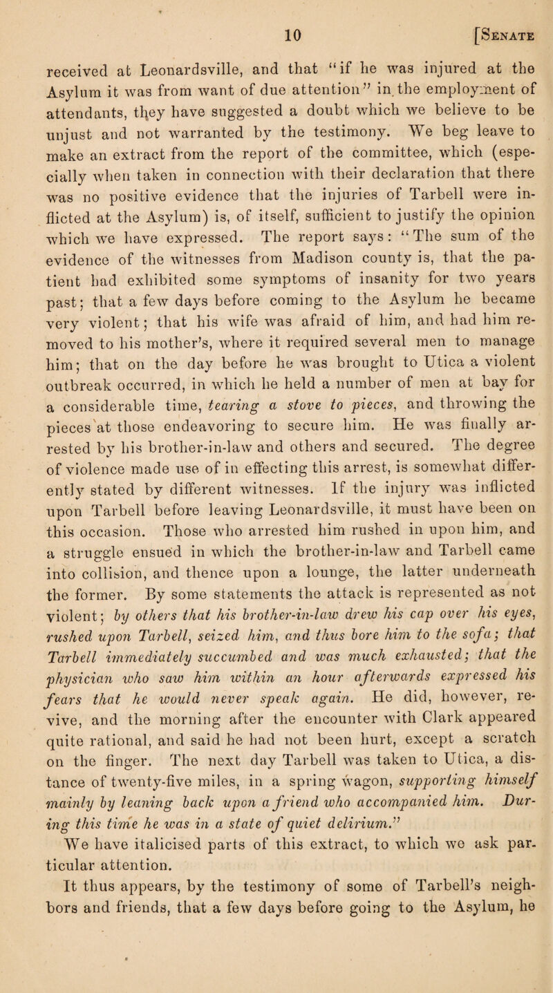 received at Leonardsville, and that “if lie was injured at the Asylum it was from want of due attention” in the employment of attendants, tfyey have suggested a doubt which we believe to be unjust and not warranted by the testimony. We beg leave to make an extract from the report of the committee, which (espe¬ cially when taken in connection with their declaration that there was no positive evidence that the injuries of Tarbell were in¬ flicted at the Asylum) is, of itself, sufficient to justify the opinion which we have expressed. The report says: “ The sum of the evidence of the witnesses from Madison county is, that the pa¬ tient had exhibited some symptoms of insanity for two years past; that a few days before coming to the Asylum he became very violent; that his wife was afraid of him, and had him re¬ moved to his mother’s, where it required several men to manage him; that on the day before he was brought to Utica a violent outbreak occurred, in which he held a number of men at bay for a considerable time, tearing a stove to pieces, and throwing the pieces at those endeavoring to secure him. He was finally ar¬ rested by his brother-in-law and others and secured. The degree of violence made use of in effecting this arrest, is somewhat differ¬ ently stated by different witnesses. If the injury was inflicted upon Tarbell before leaving Leonardsville, it must have been on this occasion. Those who arrested him rushed in upon him, and a struggle ensued in which the brother-in-law and Tarbell came into collision, and thence upon a lounge, the latter underneath the former. By some statements the attack is represented as not violent; by others that his brother-in-law drew his cap over his eyes, rushed upon Tarbell, seized him, and thus bore him to the sofa; that Tarbell immediately succumbed and was much exhausted; that the physician who saw him within an hour afterwards expressed his fears that he ivould never speak again. He did, however, re¬ vive, and the morning after the encounter with Clark appeared quite rational, and said he had not been hurt, except a scratch on the finger. The next day Tarbell was taken to Utica, a dis¬ tance of twenty-five miles, in a spring wagon, supporting himself mainly by leaning back upon a friend who accompanied him. Dur¬ ing this time he was in a state of quiet delirium.” We have italicised parts of this extract, to which wo ask par. ticular attention. It thus appears, by the testimony of some of TarbelPs neigh¬ bors and friends, that a few days before going to the Asylum, he