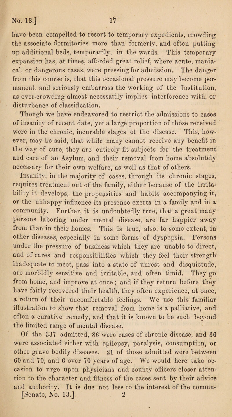 No. 13.] IT have been compelled to resort to temporary expedients, crowding the associate dormitories more than formerly, and often putting up additional beds, temporarily, in the wards. This temporary expansion has, at times, afforded great relief, where acute, mania¬ cal, or dangerous cases, were pressing for admission. The danger from this course is, that this occasional pressure may become per¬ manent, and seriously embarrass the working of the Institution, as over-crowding almost necessarily implies interference with, or disturbance of classification. Though we have endeavored to restrict the admissions to cases of insanity of recent date, yet a large proportion of those received were in the chronic, incurable stages of the disease. This, how¬ ever, may be said, that while many cannot receive any benefit in the way of cure, they are entirely fit subjects for the treatment and care of an Asylum, and their removal from home absolutely necessary for their own welfare, as well as that of others. Insanity, in the majority of cases, through its chronic stages, requires treatment out of the family, either because of the irrita¬ bility it develops, the properties and habits accompanying it, or the unhappy influence its presence exerts in a family and in a community. Further, it is undoubtedly true, that a great many persons laboring under mental disease, are far happier away from than in their homes. This is true, also, to some extent, in other diseases, especially in some forms of dyspepsia. Persons under the pressure of business which they are unable to direct, and of cares and responsibilities which they feel their strength inadequate to meet, pass into a state of unrest and disquietude, are morbidly sensitive and irritable, and often timid. They go from home, and improve at once; and if they return before they have fairly recovered their health, they often experience, at once, a return of their uncomfortable feelings. We use this familiar illustration to show that removal from home is a palliative, and often a curative remedy, and that it is known to be such beyond the limited range of mental disease. Of the 337 admitted, 86 were cases of chronic disease, and 36 were associated either with epilepsy, paralysis, consumption, or other grave bodily diseases. 21 of those admitted were between 60 and TO, and 6 over TO years of age. We would here take oc¬ casion to urge upon physicians and county officers closer atten¬ tion to the character and fitness of the cases sent by their advice and authority. It is due not less to the interest of the commu- [Senate, No. 13.] 2