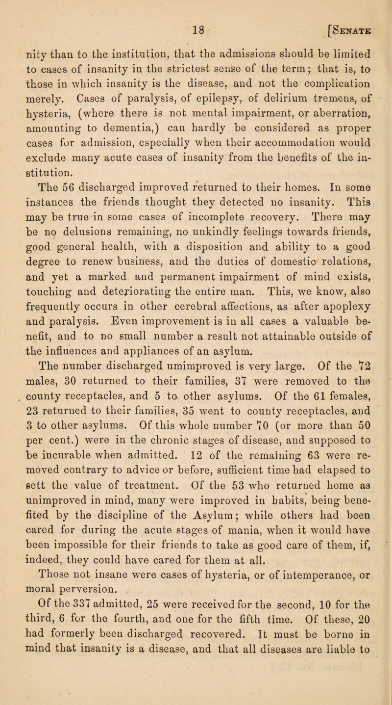 nity than to the institution, that the admissions should be limited to cases of insanity in the strictest sense of the term • that is, to those in which insanity is the disease, and not the complication merely. Cases of paralysis, of epilepsy, of delirium tremens, of hysteria, (where there is not mental impairment, or aberration, amounting to dementia,) can hardly be considered as proper cases for admission, especially when their accommodation would exclude many acute cases of insanity from the benefits of the in* stitution. The 56 discharged improved returned to their homes. In some instances the friends thought they detected no insanity. This may be true in some cases of incomplete recovery. There may be no delusions remaining, no unkindly feelings towards friends, good general health, with a disposition and ability to a good degree to renew business, and the duties of domestic relations, and yet a marked and permanent impairment of mind exists, touching and deteriorating the entire man. This, wTe know, also frequently occurs in other cerebral affections, as after apoplexy and paralysis. Even improvement is in all cases a valuable be¬ nefit, and to no small number a result not attainable outside of the influences and appliances of an asylum. The number discharged umimproved is very large. Of the .72 males, 30 returned to their families, 31 were removed to the . county receptacles, and 5 to other asylums. Of the 61 females, 23 returned to their families, 35 went to county receptacles, and 3 to other asylums. Of this whole number 70 (or more than 50 per cent.) were in the chronic stages of disease, and supposed to be incurable when admitted. 12 of the remaining 63 were re¬ moved contrary to advice or before, sufficient time had elapsed to sett the value of treatment. Of the 53 who returned home as % unimproved in mind, many were improved in habits, being bene¬ fited by the discipline of the Asylum; while others had been cared for during the acute stages of mania, when it would have been impossible for their friends to take as good care of them, if, indeed, they could have cared for them at all. Those not insane were cases of hysteria, or of intemperance, or moral perversion. Of the 337 admitted, 25 were received for the second, 10 for the third, 6 for the fourth, and one for the fifth time. Of these, 20 had formerly been discharged recovered. It must be borne in mind that insanity is a disease, and that all diseases are liable to