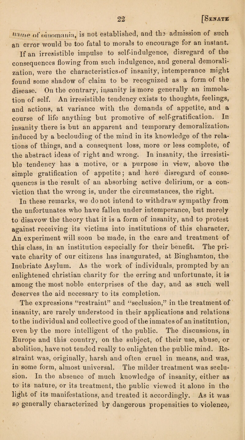 name of oinomaiiiM, is not established, and the admission of such an error would be too fatal to morals to encourage for an instant. If an irresistible impulse to self-indulgence, disregard of the consequences flowing from such indulgence, and general demorali¬ zation, were the characteristics^ insanity, intemperance might found some shadow of claim to be recognized as a form of the disease. On the contrary, insanity is more generally an immola¬ tion of self. An irresistible tendency exists to thoughts, feelings, and actions, at variance with the demands of appetite, and a course of life anything but promotive of self-gratification. In insanity there is but an apparent and temporary demoralization* induced by a beclouding of the mind in its knowledge of the rela¬ tions of things, and a consequent loss, more or less complete, of the abstract ideas of right and wrong. In insanity, the irresisti¬ ble tendency has a motive, or a purpose in view, above the simple gratification of appetite; and here disregard of conse¬ quences is the result of an absorbing active delirium, or a con¬ viction that the wrong is, under the circumstances, the right. In these remarks, we do not intend to withdraw sympathy from the unfortunates who have fallen under intemperance, but merely to disavow the theory that it is a form of insanity, and to protest against receiving its victims into institutions of this character. An experiment will soon be made, in the care and treatment of this class, in an institution especially for their benefit. The pri¬ vate charity of our citizens has inaugurated, at Binghamton, the Inebriate Asylum. As the work of individuals, prompted by an enlightened Christian charity for the erring and unfortunate, it is among the most noble enterprises of the day, and as such well deserves the aid necessary to its completion. The expressions “restraint” and “seclusion,” in the treatment of insanity, are rarely understood in their applications and relations to the individual and collective good of the inmates of an institution, even by the more intelligent of the public. The discussions, in Europe and this country, on the subject, of their use, abuse, or abolition, have not tended really to enlighten the public mind. Re¬ straint was, originally, harsh and often cruel in means, and was, in some form, almost universal. The milder treatment was seclu¬ sion. In the absence of much knowledge of insanity, either as to its nature, or its treatment, the public viewed it alone in the li^ht of its manifestations, and treated it accordingly. As it was so generally characterized by dangerous propensities to violence,