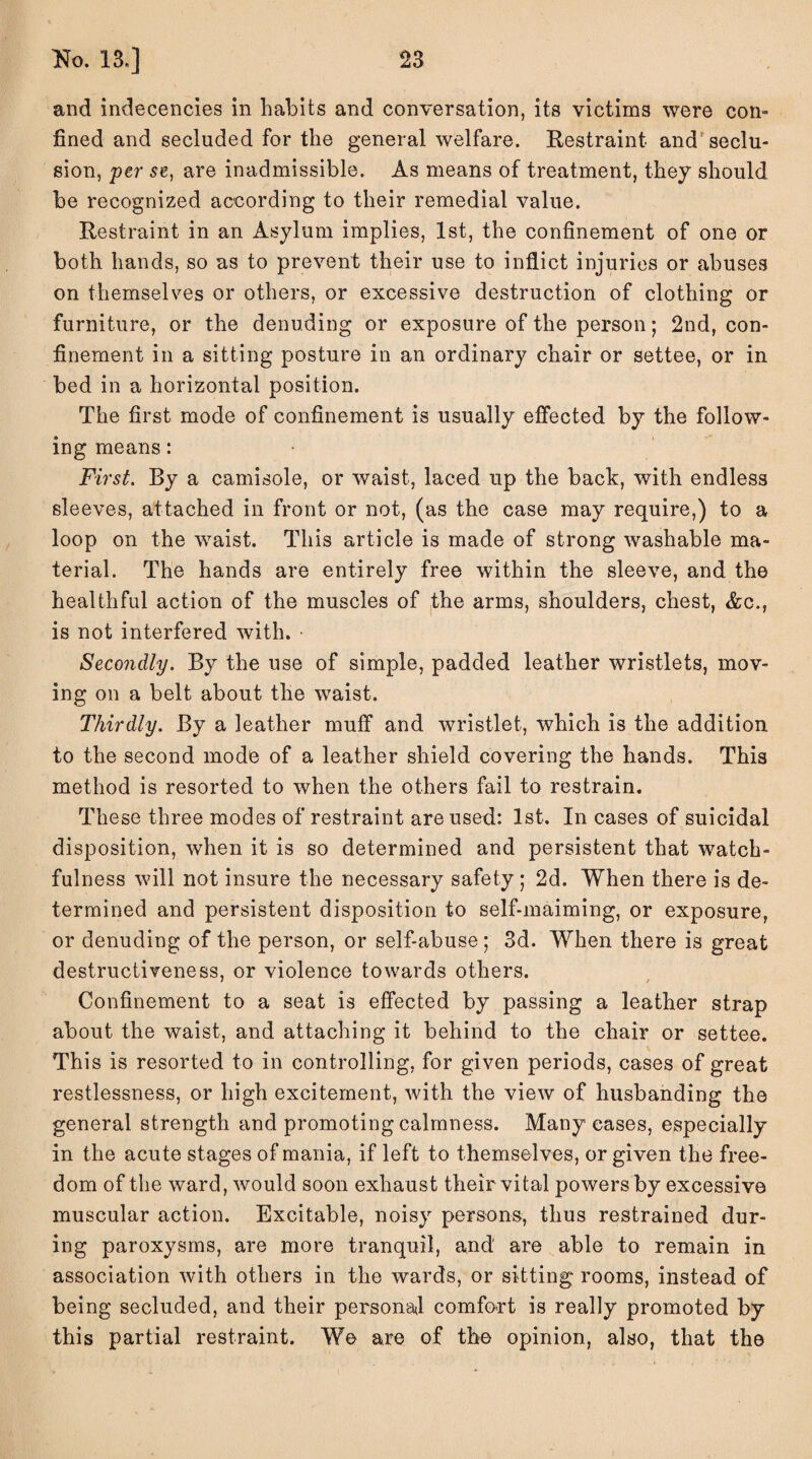 and indecencies in habits and conversation, its victims were con- fined and secluded for the general welfare. Restraint and seclu¬ sion, per se, are inadmissible. As means of treatment, they should be recognized according to their remedial value. Restraint in an Asylum implies, 1st, the confinement of one or both hands, so as to prevent their use to inflict injuries or abuses on themselves or others, or excessive destruction of clothing or furniture, or the denuding or exposure of the person; 2nd, con¬ finement in a sitting posture in an ordinary chair or settee, or in bed in a horizontal position. The first mode of confinement is usually effected by the follow¬ ing means: First. By a camisole, or waist, laced up the back, with endless sleeves, attached in front or not, (as the case may require,) to a loop on the waist. This article is made of strong washable ma¬ terial. The hands are entirely free within the sleeve, and the healthful action of the muscles of the arms, shoulders, chest, &c., is not interfered with. Secondly. By the use of simple, padded leather wristlets, mov¬ ing on a belt about the waist. Thirdly. By a leather muff and wristlet, which is the addition to the second mode of a leather shield covering the hands. This method is resorted to when the others fail to restrain. These three modes of restraint are used: 1st. In cases of suicidal disposition, when it is so determined and persistent that watch¬ fulness will not insure the necessary safety ; 2d. When there is de¬ termined and persistent disposition to self-maiming, or exposure, or denuding of the person, or self-abuse; 3d. When there is great destructiveness, or violence towards others. Confinement to a seat is effected by passing a leather strap about the waist, and attaching it behind to the chair or settee. This is resorted to in controlling, for given periods, cases of great restlessness, or high excitement, with the view of husbanding the general strength and promoting calmness. Many cases, especially in the acute stages of mania, if left to themselves, or given the free¬ dom of the ward, would soon exhaust their vital powers by excessive muscular action. Excitable, noisy persons, thus restrained dur¬ ing paroxysms, are more tranquil, and' are able to remain in association with others in the wards, or sitting rooms, instead of being secluded, and their personal comfort is really promoted by this partial restraint. We are of the opinion, also, that the