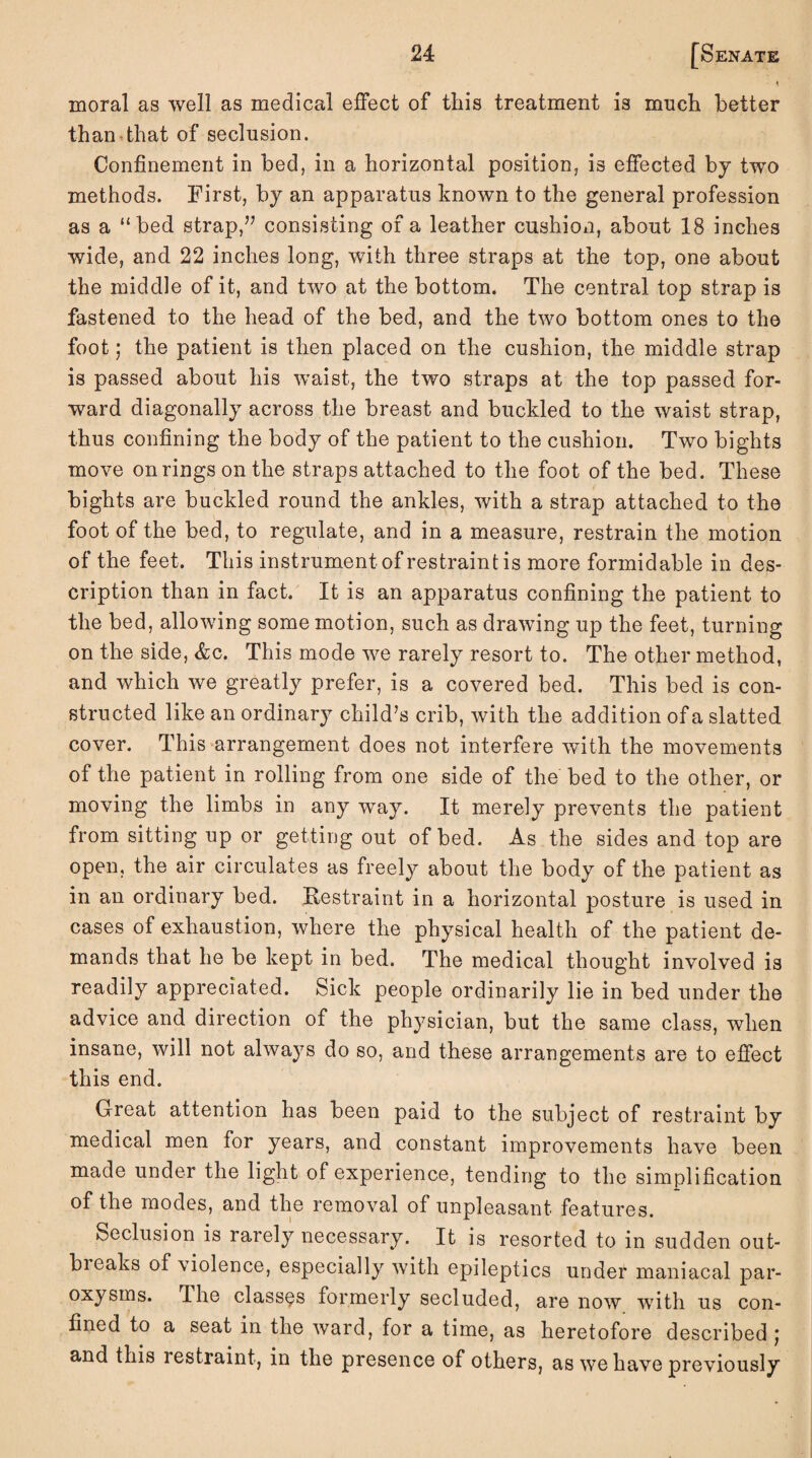 moral as well as medical effect of this treatment is much better than that of seclusion. Confinement in bed, in a horizontal position, is effected by two methods. First, by an apparatus known to the general profession as a “bed strap,” consisting of a leather cushion, about 18 inches wide, and 22 inches long, with three straps at the top, one about the middle of it, and two at the bottom. The central top strap is fastened to the head of the bed, and the two bottom ones to the foot; the patient is then placed on the cushion, the middle strap is passed about his waist, the two straps at the top passed for¬ ward diagonally across the breast and buckled to the waist strap, thus confining the body of the patient to the cushion. Two bights move on rings on the straps attached to the foot of the bed. These bights are buckled round the ankles, with a strap attached to the foot of the bed, to regulate, and in a measure, restrain the motion of the feet. This instrument of restraint is more formidable in des¬ cription than in fact. It is an apparatus confining the patient to the bed, allowing some motion, such as drawing up the feet, turning on the side, &c. This mode we rarely resort to. The other method, and which we greatly prefer, is a covered bed. This bed is con¬ structed like an ordinary child’s crib, with the addition of a slatted cover. This arrangement does not interfere with the movements of the patient in rolling from one side of the bed to the other, or moving the limbs in any way. It merely prevents the patient from sitting up or getting out of bed. As the sides and top are open, the air circulates as freely about the body of the patient as in an ordinary bed. Restraint in a horizontal posture is used in cases of exhaustion, where the physical health of the patient de¬ mands that he be kept in bed. The medical thought involved is readily appreciated. Sick people ordinarily lie in bed under the advice and direction of the physician, but the same class, when insane, will not always do so, and these arrangements are to effect this end. Great attention has been paid to the subject of restraint by medical men for years, and constant improvements have been made under the light of experience, tending to the simplification of the modes, and the removal of unpleasant features. Seclusion is rarely necessary. It is resorted to in sudden out- bieaks of violence, especially with epileptics under maniacal par¬ oxysms. The classes formerly secluded, are now with us con¬ fined to a seat in the ward, for a time, as heretofore described j and this restraint, in the presence of others, as we have previously