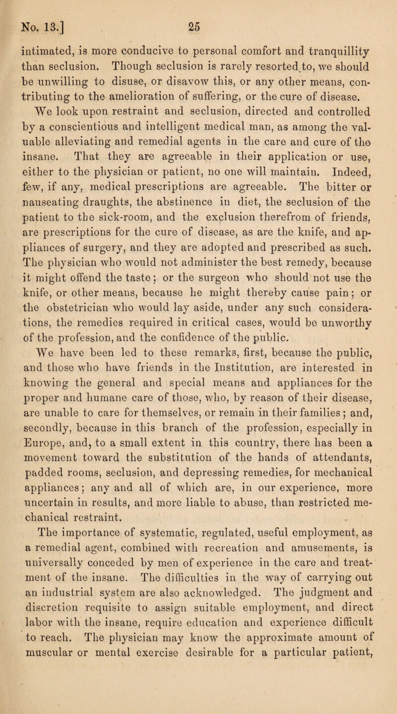 intimated, is more conducive to personal comfort and tranquillity than seclusion. Though seclusion is rarely resorted to, we should be unwilling to disuse, or disavow this, or any other means, con¬ tributing to the amelioration of suffering, or the cure of disease. We look upon restraint and seclusion, directed and controlled by a conscientious and intelligent medical man, as among the val¬ uable alleviating and remedial agents in the care and cure of the insane. That they are agreeable in their application or use, either to the physician or patient, no one will maintain. Indeed, few, if any, medical prescriptions are agreeable. The bitter or nauseating draughts, the abstinence in diet, the seclusion of the patient to the sick-room, and the exclusion therefrom of friends, are prescriptions for the cure of disease, as are the knife, and ap¬ pliances of surgery, and they are adopted and prescribed as such. The physician who would not administer the best remedy, because it might offend the taste ; or the surgeon who should not use the knife, or other means, because he might thereby cause pain; or the obstetrician who would lay aside, under any such considera¬ tions, the remedies required in critical cases, would be unworthy of the profession, and the confidence of the public. We have been led to these remarks, first, because the public, and those who have friends in the Institution, are interested in knowing the general and special means and appliances for the proper and humane care of those, who, by reason of their disease, are unable to care for themselves, or remain in their families; and, secondly, because in this branch of the profession, especially in Europe, and, to a small extent in this country, there has been a movement toward the substitution of the hands of attendants, padded rooms, seclusion, and depressing remedies, for mechanical appliances; any and all of which are, in our experience, more uncertain in results, and more liable to abuse, than restricted me¬ chanical restraint. The importance of systematic, regulated, useful employment, as a remedial agent, combined with recreation and amusements, is universally conceded by men of experience in the care and treat¬ ment of the insane. The difficulties in the way of carrying out an industrial system are also acknowledged. The judgment and discretion requisite to assign suitable employment, and direct labor with the insane, require education and experience difficult to reach. The physician may know the approximate amount of muscular or mental exercise desirable for a particular patient,