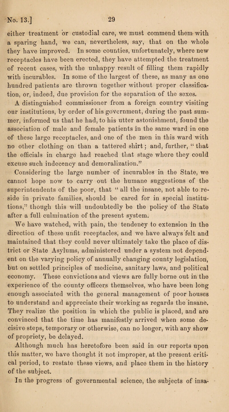 either treatment or custodial care, we must commend them- with a sparing hand, we can, nevertheless, say, that on the whole they have improved. In some counties, unfortunately, where new receptacles have been erected, they have attempted the treatment of recent cases, with the unhappy result of filling them rapidly with incurables. In some of the largest of these, as many as one hundred patients are thrown together without proper classifica¬ tion, or, indeed, due provision for the separation of the sexes. A distinguished commissioner from a foreign country visiting our institutions, by order of his government, during the past sum¬ mer, informed us that he had, to his utter astonishment, found the association of male and female patients in the same ward in one of these large receptacles, and one of the men in this ward with no other clothing on than a tattered shirt; and, further, “ that the officials in charge had reached that stage where they could excuse such indecency and demoralization.’7 Considering the large number of incurables in the State, we cannot hope now to carry out the humane suggestions of the superintendents of the poor, that “ all the insane, not able to re¬ side in private families, should be cared for in special institu¬ tions,77 though this will undoubtedly be the policy of the State after a full culmination of the present system. We have watched, with pain, the tendency to extension in the direction of these unfit receptacles, and we have always felt and maintained that they could never ultimately take the place of dis¬ trict or State Asylums, administered under a system not depend¬ ent on the varying policy of annually changing county legislation, but on settled principles of medicine, sanitary laws, and political economy. These convictions and views are fully borne out in the experience of the county officers themselves, who have been long enough associated with the general management of poor houses to understand and appreciate their working as regards the insane. They realize the position in which the public is placed, and are convinced that the time has manifestly arrived when some de¬ cisive steps, temporary or otherwise, can no longer, with any show of propriety, be delayed. Although much has heretofore been said in our reports upon this matter, we have thought it not improper, at the present criti¬ cal period, to restate these views, and place them in the history of the subject. In the progress of governmental science, the subjects of insa-