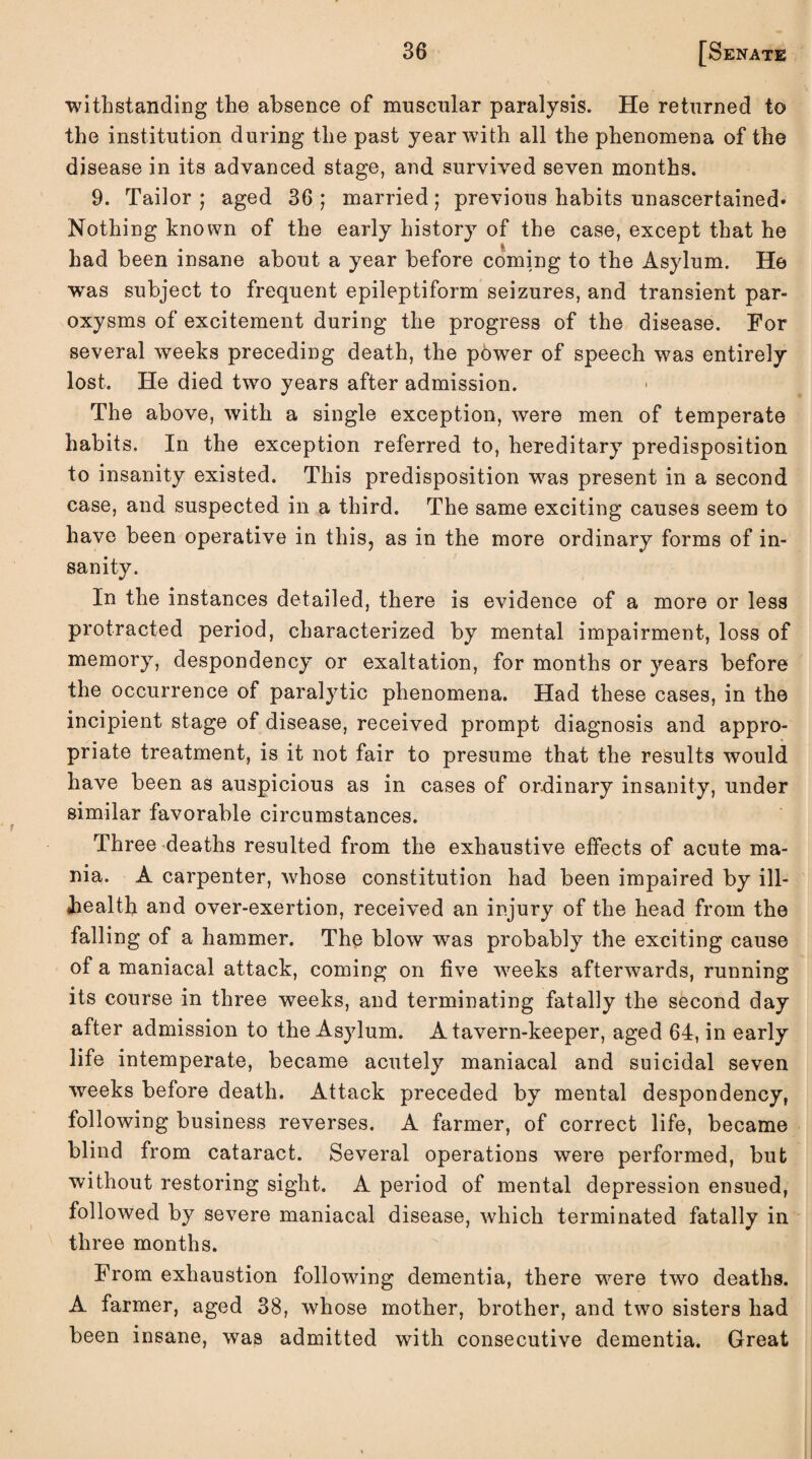 withstanding the absence of muscular paralysis. He returned to the institution during the past year with all the phenomena of the disease in its advanced stage, and survived seven months. 9. Tailor ; aged 36 ; married; previous habits Unascertained- Nothing known of the early history of the case, except that he had been insane about a year before coming to the Asylum. He was subject to frequent epileptiform seizures, and transient par¬ oxysms of excitement during the progress of the disease. For several wTeeks preceding death, the power of speech was entirely lost. He died two years after admission. The above, with a single exception, were men of temperate habits. In the exception referred to, hereditary predisposition to insanity existed. This predisposition was present in a second case, and suspected in a third. The same exciting causes seem to have been operative in this, as in the more ordinary forms of in¬ sanity. In the instances detailed, there is evidence of a more or less protracted period, characterized by mental impairment, loss of memory, despondency or exaltation, for months or years before the occurrence of paralytic phenomena. Had these cases, in the incipient stage of disease, received prompt diagnosis and appro¬ priate treatment, is it not fair to presume that the results would have been as auspicious as in cases of ordinary insanity, under similar favorable circumstances. Three deaths resulted from the exhaustive effects of acute ma¬ nia. A carpenter, whose constitution had been impaired by ill- bealth and over-exertion, received an injury of the head from the falling of a hammer. The blow was probably the exciting cause of a maniacal attack, coming on five weeks afterwards, running its course in three weeks, and terminating fatally the second day after admission to the Asylum. A tavern-keeper, aged 64, in early life intemperate, became acutely maniacal and suicidal seven weeks before death. Attack preceded by mental despondency, following business reverses. A farmer, of correct life, became blind from cataract. Several operations were performed, but without restoring sight. A period of mental depression ensued, followed by severe maniacal disease, which terminated fatally in three months. From exhaustion following dementia, there were two deaths. A farmer, aged 38, whose mother, brother, and two sisters had been insane, was admitted with consecutive dementia. Great