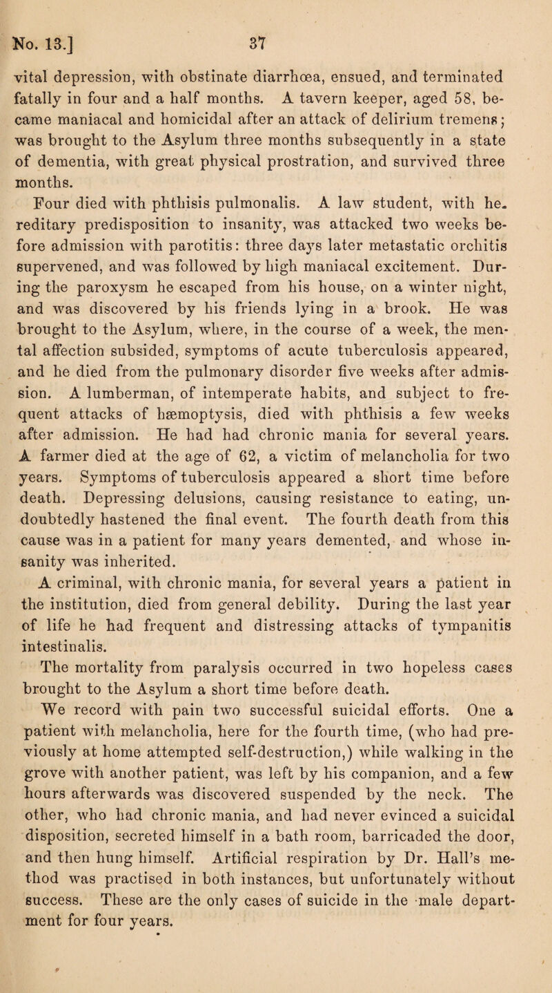 vital depression, with obstinate diarrhoea, ensued, and terminated fatally in four and a half months. A tavern keeper, aged 58, be¬ came maniacal and homicidal after an attack of delirium tremens; was brought to the Asylum three months subsequently in a state of dementia, wTith great physical prostration, and survived three months. Four died with phthisis pulmonalis. A law student, with he¬ reditary predisposition to insanity, was attacked two weeks be¬ fore admission with parotitis: three days later metastatic orchitis supervened, and was followed by high maniacal excitement. Dur¬ ing the paroxysm he escaped from his house, on a winter night, and was discovered by his friends lying in a brook. He was brought to the Asylum, wdiere, in the course of a week, the men¬ tal affection subsided, symptoms of acute tuberculosis appeared, and he died from the pulmonary disorder five weeks after admis¬ sion. A lumberman, of intemperate habits, and subject to fre¬ quent attacks of hsemoptysis, died with phthisis a few weeks after admission. He had had chronic mania for several years. A farmer died at the age of 62, a victim of melancholia for two years. Symptoms of tuberculosis appeared a short time before death. Depressing delusions, causing resistance to eating, un¬ doubtedly hastened the final event. The fourth death from this cause was in a patient for many years demented, and whose in¬ sanity was inherited. A criminal, with chronic mania, for several years a patient in the institution, died from general debility. During the last year of life he had frequent and distressing attacks of tympanitis intestinalis. The mortality from paralysis occurred in two hopeless cases brought to the Asylum a short time before death. We record with pain two successful suicidal efforts. One a patient with melancholia, here for the fourth time, (who had pre¬ viously at home attempted self-destruction,) while walking in the grove with another patient, was left by his companion, and a few hours afterwards was discovered suspended by the neck. The other, who had chronic mania, and had never evinced a suicidal disposition, secreted himself in a bath room, barricaded the door, and then hung himself. Artificial respiration by Dr. Hall’s me¬ thod was practised in both instances, but unfortunately without success. These are the only cases of suicide in the male depart¬ ment for four years. 9