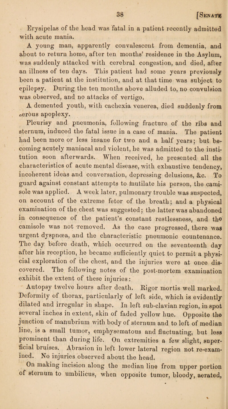 38 [Senate Erysipelas of the head was fatal in a patient recently admitted with acute mania. A young man, apparently convalescent from dementia, and about to return home, after ten months’ residence in the Asylum, was suddenly attacked with cerebral congestion, and died, after an illness of ten days. This patient had some years previously been a patient at the institution, and at that time was subject to epilepsy. During the ten months above alluded to, no convulsion was observed, and no attacks of vertigo. A demented youth, with cachexia venerea, died suddenly from ©erous apoplexy. Pleurisy and pneumonia, following fracture of the ribs and sternum, induced the fatal issue in a case of mania. The patient had been more or less insane for two and a half years; but be¬ coming acutely maniacal and violent, he was admitted to the insti¬ tution soon afterwards. When received, he presented all the characteristics of acute mental disease, with exhaustive tendency, incoherent ideas and conversation, depressing delusions, &c. To guard against constant attempts to fnutilate his person, the cami¬ sole was applied. A week later, pulmonary trouble was suspected, on account of the extreme fetor of the breath; and a physical examination of the chest was suggested, the latter wTas abandoned in consequence of the patient’s constant restlessness, and the camisole was not -removed. As the case progressed, there was urgent dyspnoea, and the characteristic pneumonic countenance. The day before death, which occurred on the seventeenth day after his reception, he became sufficiently quiet to permit a physi- cial exploration of the chest, and the injuries wrere at once dis¬ covered. The following notes of the post-mortem examination exhibit the extent of these injuries: Autopsy twelve hours after death. Rigor mortis well marked. Deformity of thorax, particularly of left side, which is evidently dilated and irregular in shape. In left sub-clavian region, in spot several inches in extent, skin of faded yellow hue. Opposite the junction of manubrium with body of sternum and to left of median line, is a small tumor, emphysematous and fluctuating, but less prominent than during life. On extremities a few slight, super¬ ficial bruises. Abrasion in left lower lateral region not re-exam¬ ined. No injuries observed about the head. On making incision along the median line from upper portion of sternum to umbilicus, when opposite tumor, bloody, aerated, *