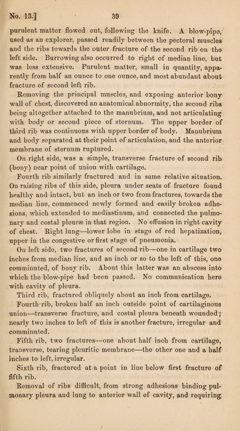purulent matter flowed out, following the knife. A blow-pipe, used as an explorer, passed readily between the pectoral muscles and the ribs towards the outer fracture of the second rib on the left side. Burrowing also occurred to right of median line, but was less extensive. Purulent matter, small in quantity, appa¬ rently from half an ounce to one ounce, and most abundant about fracture of second left rib. Removing the principal muscles, and exposing anterior bony wall of chest, discovered an anatomical abnormity, the second ribs being altogether attached to the manubrium, and not articulating with body or second piece of sternum. The upper border of third rib was continuous with upper border of body. Manubrium and body separated at their point of articulation, and the anterior membrane of sternum ruptured. On right side, was a simple, transverse fracture of second rib (bony) near point of union with cartilage. Fourth rib similarly fractured and in same relative situation. On raising ribs of this side, pleura under seats of fracture found healthy and intact, but an inch or two from fractures, towards the median line, commenced newly formed and easily broken adhe¬ sions, which extended to mediastinum, and connected the pulmo¬ nary and costal pleurae in that region. No effusion in right cavity of chest. Right lung—lower lobe in stage of red hepatization, upper in the congestive or first stage of pneumonia. On left side, two fractures of second rib—one in cartilage two inches from median line, and an inch or so to the left of this, one comminuted, of bony rib. About this latter was an abscess into which the blow-pipe had been passed. No communication here with cavity of pleura. Third rib, fractured obliquely about an inch from cartilage. Fourth rib, broken half an inch outside point of cartilaginous union—transverse fracture, and costal pleura beneath wounded; nearly two inches to left of this is another fracture, irregular and comminuted. Fifth rib, two fractures—one about half inch from cartilage, transverse, tearing pleuritic membrane—the other one and a half inches to left, irregular. Sixth rib, fractured at a point in line below first fracture of fifth rib. Removal of ribs difficult, from strong adhesions binding pul¬ monary pleura and lung to anterior wall of cavity, and requiring /