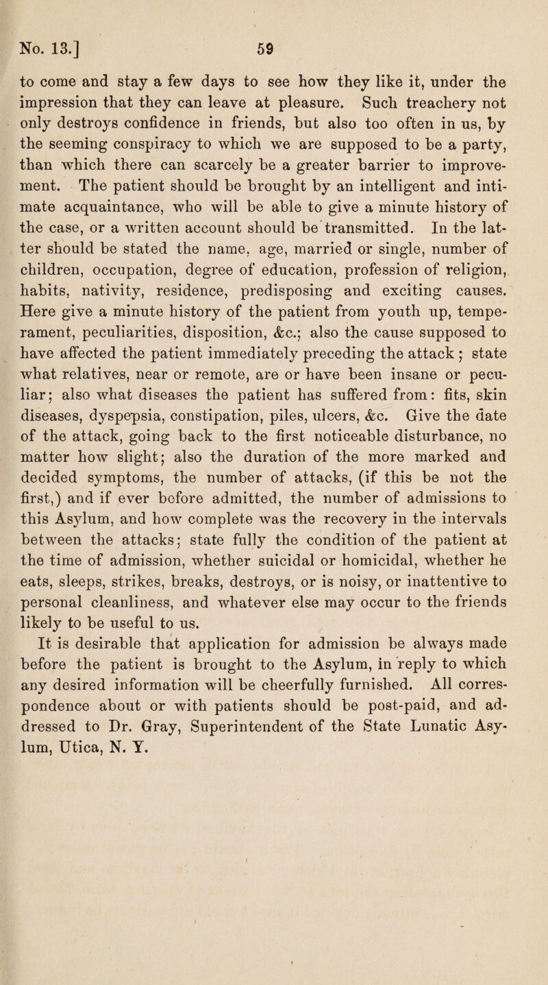 to come and stay a few days to see how they like it, under the impression that they can leave at pleasure. Such treachery not only destroys confidence in friends, but also too often in us, by the seeming conspiracy to which we are supposed to be a party, than which there can scarcely be a greater barrier to improve¬ ment. The patient should be brought by an intelligent and inti¬ mate acquaintance, who will be able to give a minute history of the case, or a written account should be transmitted. In the lat¬ ter should be stated the name, age, married or single, number of children, occupation, degree of education, profession of religion, habits, nativity, residence, predisposing and exciting causes. Here give a minute history of the patient from youth up, tempe¬ rament, peculiarities, disposition, Ac.; also the cause supposed to have affected the patient immediately preceding the attack ; state what relatives, near or remote, are or have been insane or pecu¬ liar; also what diseases the patient has suffered from: fits, skin diseases, dyspepsia, constipation, piles, ulcers, &c. Give the date of the attack, going back to the first noticeable disturbance, no matter how slight; also the duration of the more marked and decided symptoms, the number of attacks, (if this be not the first,) and if ever before admitted, the number of admissions to this Asylum, and how complete was the recovery in the intervals between the attacks; state fully the condition of the patient at the time of admission, whether suicidal or homicidal, whether he eats, sleeps, strikes, breaks, destroys, or is noisy, or inattentive to personal cleanliness, and whatever else may occur to the friends likely to be useful to us. It is desirable that application for admission be always made before the patient is brought to the Asylum, in reply to which any desired information will be cheerfully furnished. All corres¬ pondence about or with patients should be post-paid, and ad¬ dressed to Dr. Gray, Superintendent of the State Lunatic Asy¬ lum, Utica, N. Y. i