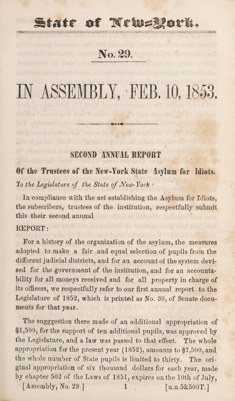 State of 7$ tio&$£ov%u No. 23. IN ASSEMBLY, FEB. 10,1853. --<{W44J.- SECOND ANNUAL REPORT Of the Trustees of the New-York State Asylum for Idiots. Jo the Legislature of the State of JVew-York * \ . r In compliance with the act establishing the Asylum for Idiots, the subscribers, trustees of the institution, respectfully submit this their second annual REPORT: For a history of the organization of the asylum, the measures adopted to make a fair and equal selection of pupils from the different judicial districts, and for an account of the system devi¬ sed for the government of the institution, and for an accounta¬ bility for all moneys received and for all property in charge of its officers, we respectfully refer to our first annual report to the Legislature of 1852, which is printed as No. 30, of Senate docu¬ ments for that year. The sugggestion there made of an additional appropriation of $1,500, for the support of ten additional pupils, was approved by the Legislature, and a law was passed to that effect. The whole appropriation for the present year (1852), amounts to $7,500, and the whole number of State pupils is limited to thirty. The ori¬ ginal appropriation of six thousand dollars for each year, made by chapter 502 of the Laws of 1851, expires on the 10th of July,