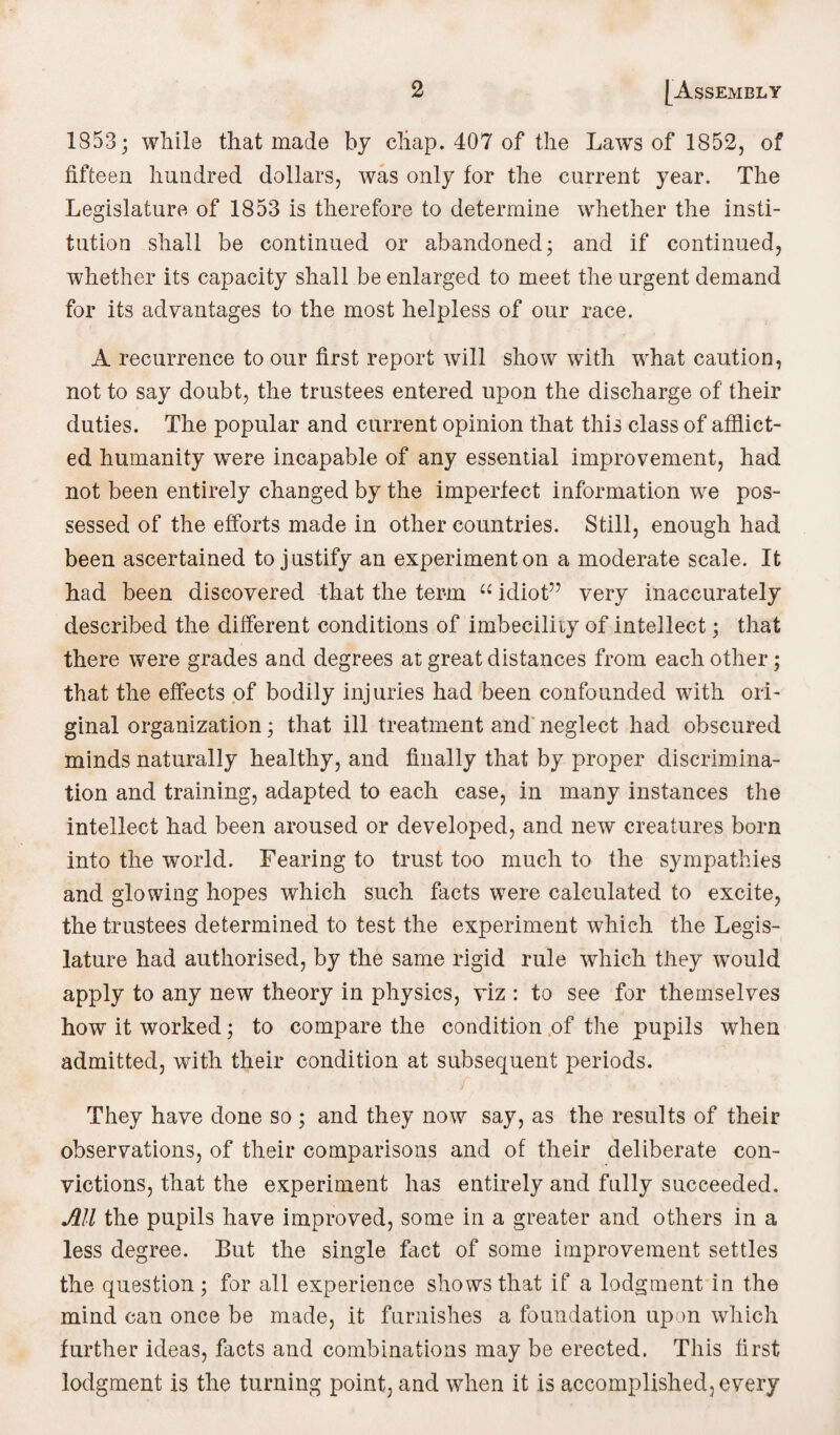 1853; while that made by chap. 407 of the Laws of 1852, of fifteen hundred dollars, was only for the current year. The Legislature of 1853 is therefore to determine whether the insti¬ tution shall be continued or abandoned; and if continued, whether its capacity shall be enlarged to meet the urgent demand for its advantages to the most helpless of our race. A recurrence to our first report will show with what caution, not to say doubt, the trustees entered upon the discharge of their duties. The popular and current opinion that this class of afflict¬ ed humanity were incapable of any essential improvement, had not been entirely changed by the imperfect information we pos¬ sessed of the efforts made in other countries. Still, enough had been ascertained to justify an experiment on a moderate scale. It had been discovered that the term “ idiot” very inaccurately described the different conditions of imbecility of intellect; that there were grades and degrees at great distances from each other; that the effects of bodily injuries had been confounded with ori¬ ginal organization; that ill treatment and neglect had obscured minds naturally healthy, and finally that by proper discrimina¬ tion and training, adapted to each case, in many instances the intellect had been aroused or developed, and new creatures born into the world. Fearing to trust too much to the sympathies and glowing hopes which such facts were calculated to excite, the trustees determined to test the experiment which the Legis¬ lature had authorised, by the same rigid rule which they would apply to any new theory in physics, viz : to see for themselves how it worked; to compare the condition of the pupils when admitted, with their condition at subsequent periods. They have done so ; and they now say, as the results of their observations, of their comparisons and of their deliberate con¬ victions, that the experiment has entirely and fully succeeded. Ml the pupils have improved, some in a greater and others in a less degree. But the single fact of some improvement settles the question; for all experience shows that if a lodgment in the mind can once be made, it furnishes a foundation upon which further ideas, facts and combinations may be erected. This first lodgment is the turning point, and when it is accomplished, every