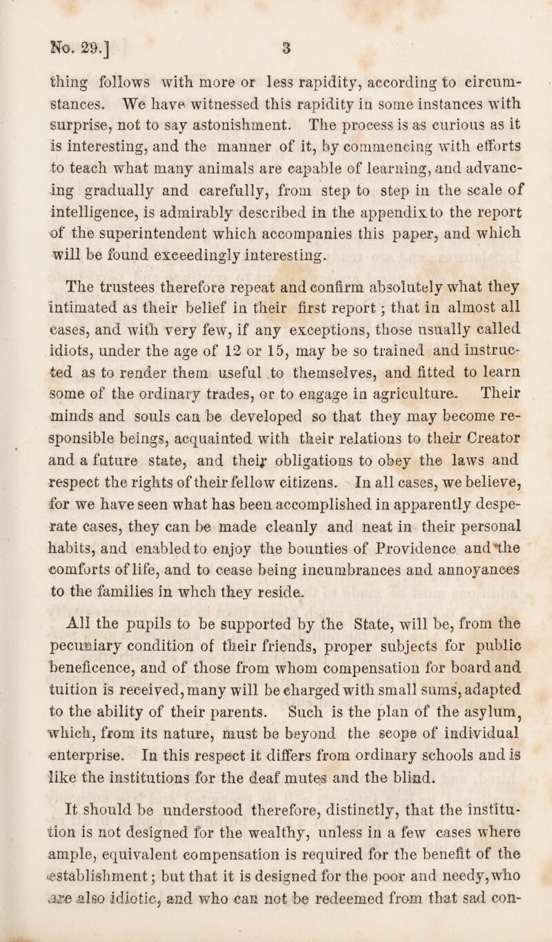 thing follows with more or less rapidity, according to circum¬ stances. We have witnessed this rapidity in some instances with surprise, not to say astonishment. The process is as curious as it is interesting, and the manner of it, by commencing with efforts to teach what many animals are capable of learning, and advanc¬ ing gradually and carefully, from step to step in the scale of intelligence, is admirably described in the appendix to the report of the superintendent which accompanies this paper, and which will be found exceedingly interesting. The trustees therefore repeat and confirm absolutely what they intimated as their belief in their first report; that in almost all cases, and with very few, if any exceptions, those usually called idiots, under the age of 12 or 15, may be so trained and instruc¬ ted as to render them useful to themselves, and fitted to learn some of the ordinary trades, or to engage in agriculture. Their minds and souls can be developed so that they may become re¬ sponsible beings, acquainted with their relations to their Creator and a future state, and theij: obligations to obey the laws and respect the rights of their fellow citizens. In all cases, we believe, for we have seen what has been accomplished in apparently despe¬ rate cases, they can be made cleanly and neat in their personal habits, and enabled to enjoy the bounties of Providence and the comforts of life, and to cease being incumbrances and annoyances to the families in whch they reside.. All the pupils to be supported by the State, will be, from the pecuniary condition of their friends3 proper subjects for public beneficence, and of those from whom compensation for board and tuition is received, many will be charged with small sums, adapted to the ability of their parents. Such is the plan of the asylum? which, from its nature, must be beyond the scope of individual enterprise. In this respect it differs from ordinary schools and is like the institutions for the deaf mutes and the blind. It should be understood therefore, distinctly, that the institu¬ tion is not designed for the wealthy, unless in a few cases where ample, equivalent compensation is required for the benefit of the ^establishment; but that it is designed for the poor and needy, who also idiotic, and who can not he redeemed from that sad con-