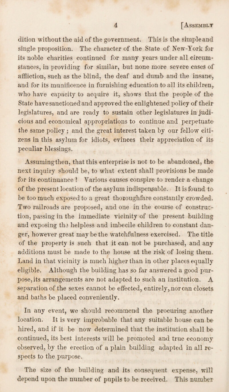 dition without the aid of the government. This is the simple and single proposition. The character of the State of New-York for its noble charities continued for many years under all circum- / stances, in providing for similar, but none more severe cases of affliction, such as the blind, the deaf and dumb and the insane, and for its munificence in furnishing education to all its children,, who have capacity to acquire it, shows that the people of the State have sanctioned and approved the enlightened policy of their legislatures, and are ready to sustain other legislatures in judi¬ cious and economical appropriations to continue and perpetuate the same policy ; and the great interest taken by our fellow citi¬ zens in this asylum for idiots, evinces their appreciation of its peculiar blessings. Assuming-then, that this enterprise is not to be abandoned, the next inquiry should be, to what extent shall provisions be made for its continuance'? Various causes conspire to render a change of the present location of the asylum indispensable. It is found to be too much exposed to a great thoroughfare constantly crowded. Two railroads are proposed, and one in the course of construc¬ tion, passing in the immediate vicinity of the present building and exposing the helpless and imbecile children to constant dan¬ ger, howrever great may be the watchfulness exercised. The title of the property is such that it can not be purchased, and any additions must be made to the house at the risk of losing them. Land in that vicinity is much higher than in other places equally eligible. Although the building has so far answered a good pur¬ pose, its arrangements are not adapted to such an institution. A separation of the sexes cannot be effected,, entirely, nor can closets and baths be placed conveniently. In any event, we should recommend the procuring another location. It is very improbable that any suitable house can be hired, and if it be now determined that the institution shall be continued, its best interests will be promoted and true economy observed, by the erection of a plain building adapted in all re¬ spects to the purpose. The size of the building and its consequent expense, will depend upon the number of pupils to be received. This number