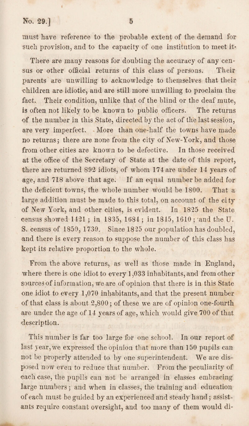 must have reference to the probable extent of the demand for such provision, and to the capacity of one institution to meet it* There are many reasons for doubting the accuracy of any cen¬ sus or other official returns of this class of persons. Their parents are unwilling to acknowledge to themselves that their -children are idiotic, and are still more unwilling to proclaim the fact. Their condition, unlike that of the blind or the deaf mute, is often not likely to be known to public officers. The returns of the number in this State, directed by the act of the last session, are very imperfect. - More than one-half the towns have made no returns; there are none from the city of New-York, and those from other cities are known to be defective. In those received at the office of the Secretary of State at the date of this report, there are returned 892 idiots, of whom 174 are under 14 years of age, and 718 above that age. If an equal number be added for the deficient towns, the whole number would be 1800. That a large addition must be made to this total, on account of the city of New York, and other cities, is evident. In 1825 the State census showed 1421 ; in 1835, 1084 ; in 1845, 1610 ; 'and the U. S. census of 1850, 1739. Since 1825 our population has doubled, and there is every reason to suppose the number of this class has kept its relative proportion to the whole. From, the above returns, as well as those made in England, where there is one idiot to every 1,033 inhabitants, and from other sources of information, we are of opinion that there is in this State one idiot to every 1,070 inhabitants, and that the present number of that class is about 2,800; of these we are of opinion one-fourtli are under the age of 14 years of age, which would give 700 of that description. This number is far too large for one school. In our report of last year, we expressed the opinion that more than 150 pupils can not be properly attended to by one superintendent. We are dis¬ posed now even to reduce that number. From the peculiarity of each case, the pupils can not be arranged in classes embracing large numbers; and when in classes, the training and education of each must be guided by an experienced and steady hand; assist¬ ants require constant oversight, and too many of them would di-