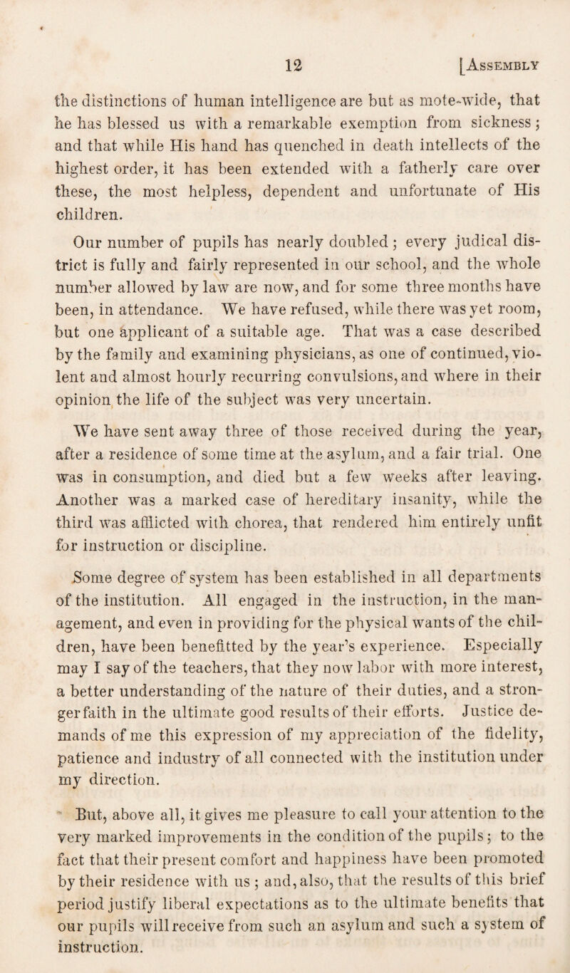 tile distinctions of human intelligence are but as mote-wide, that he has blessed us with a remarkable exemption from sickness; and that while His hand has quenched in death intellects of the highest order, it has been extended with a fatherly care over these, the most helpless, dependent and unfortunate of His children. Our number of pupils has nearly doubled; every judical dis¬ trict is fully and fairly represented in our school, and the whole number allowed bylaw are now, and for some three months have been, in attendance. We have refused, while there wras yet room, but one applicant of a suitable age. That was a case described by the family and examining physicians, as one of continued, vio¬ lent and almost hourly recurring convulsions, and where in their opinion the life of the subject was very uncertain. We have sent away three of those received during the year, after a residence of some time at the asylum, and a fair trial. One was in consumption, and died but a few weeks after leaving. Another was a marked case of hereditary insanity, while the third was afflicted with chorea, that rendered him entirely unfit for instruction or discipline. Some degree of system has been established in all departments of the institution. All engaged in the instruction, in the man- agement, and even in providing for the physical -wants of the chil¬ dren, have been benefitted by the year’s experience. Especially may I say of the teachers, that they now labor with more interest, a better understanding of the nature of their duties, and a stron- gerfaith in the ultimate good results of their efforts. Justice de¬ mands of me this expression of my appreciation of the fidelity, patience and industry of all connected with the institution under my direction. But, above all, it gives me pleasure to call your attention to the Very marked improvements in the condition of the pupils; to the fact that their present comfort and happiness have been promoted by their residence with us ; and, also, that the results of this brief period justify liberal expectations as to the ultimate benefits that our pupils will receive from such an asylum and such a system of instruction.