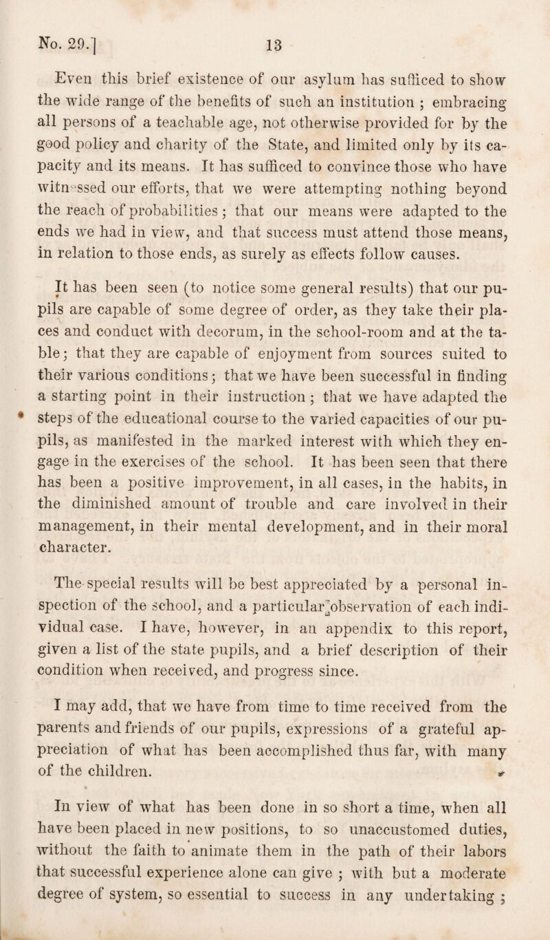 Even this brief existence of onr asylum has sufficed to show the wide range of the benefits of such an institution ; embracing all persons of a teachable age, not otherwise provided for by the good policy and charity of the State, and limited only by its ca¬ pacity and its means. It has sufficed to convince those who have witnessed our efforts, that we were attempting nothing beyond the reach of probabilities ; that our means were adapted to the ends we had in view, and that success must attend those means, in relation to those ends, as surely as effects follow causes. It has been seen (to notice some general results) that our pu¬ pils are capable of some degree of order, as they take their pla¬ ces and conduct with decorum, in the school-room and at the ta¬ ble; that they are capable of enjoyment from sources suited to their various conditions; that we have been successful in finding a starting point in their instruction ; that we have adapted the • steps of the educational course to the varied capacities of our pu¬ pils, as manifested in the marked interest with which they en¬ gage in the exercises of the school. It has been seen that there has been a positive improvement, in all cases, in the habits, in the diminished amount of trouble and care involved in their management, in their mental development, and in their moral character. The special results wfili be best appreciated by a personal in¬ spection of the school, and a particularjobservation of each indi¬ vidual case. I have, however, in an appendix to this report, given a list of the state pupils, and a brief description of their condition when received, and progress since. I may add, that we have from time to time received from the parents and friends of our pupils, expressions of a grateful ap¬ preciation of what has been accomplished thus far, with many of the children. * In view of what has been done in so short a time, when all have been placed in new positions, to so unaccustomed duties, without the faith to animate them in the path of their labors that successful experience alone can give ; with but a moderate degree of system, so essential to success in any undertaking ;