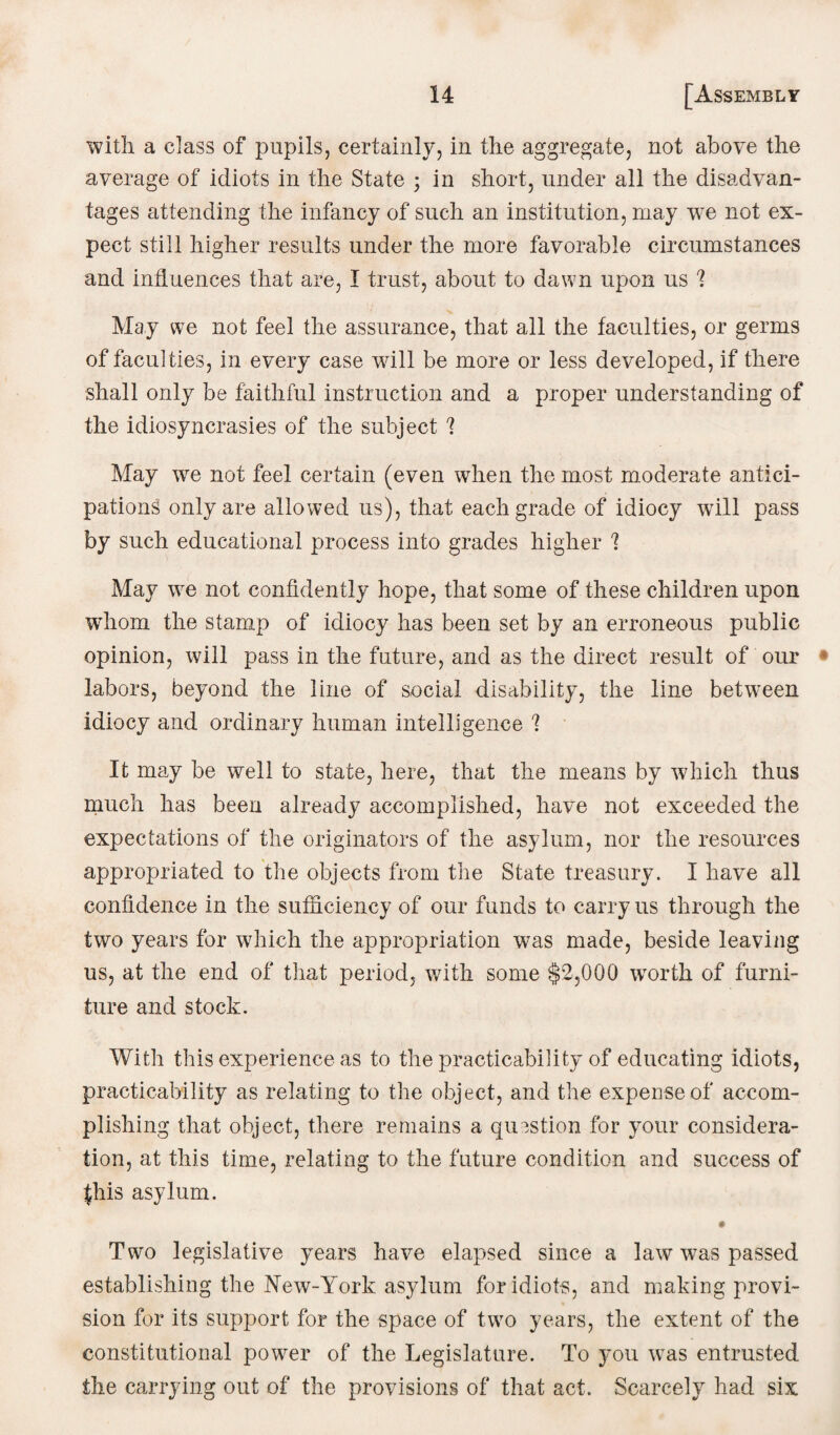 with a class of pupils, certainly, in the aggregate, not above the average of idiots in the State ; in short, under all the disadvan¬ tages attending the infancy of such an institution, may we not ex¬ pect still higher results under the more favorable circumstances and influences that are, I trust, about to dawn upon us ? May we not feel the assurance, that all the faculties, or germs of faculties, in every case will be more or less developed, if there shall only be faithful instruction and a proper understanding of the idiosyncrasies of the subject ? May we not feel certain (even when the most moderate antici¬ pations only are allowed us), that each grade of idiocy will pass by such educational process into grades higher ? May we not confidently hope, that some of these children upon whom the stamp of idiocy has been set by an erroneous public opinion, will pass in the future, and as the direct result of our labors, beyond the line of social disability, the line betvuen idiocy and ordinary human intelligence q. It may be well to state, here, that the means by which thus much has been already accomplished, have not exceeded the expectations of the originators of the asylum, nor the resources appropriated to the objects from the State treasury. I have all confidence in the sufficiency of our funds to carry us through the two years for which the appropriation was made, beside leaving us, at the end of that period, with some $2,000 wrorth of furni¬ ture and stock. With this experience as to the practicability of educating idiots, practicability as relating to the object, and the expense of accom¬ plishing that object, there remains a question for your considera¬ tion, at this time, relating to the future condition and success of fhis asylum. # Two legislative years have elapsed since a law wms passed establishing the New-York asylum for idiots, and making provi¬ sion for its support for the space of two years, the extent of the constitutional power of the Legislature. To you was entrusted the carrying out of the provisions of that act. Scarcely had six