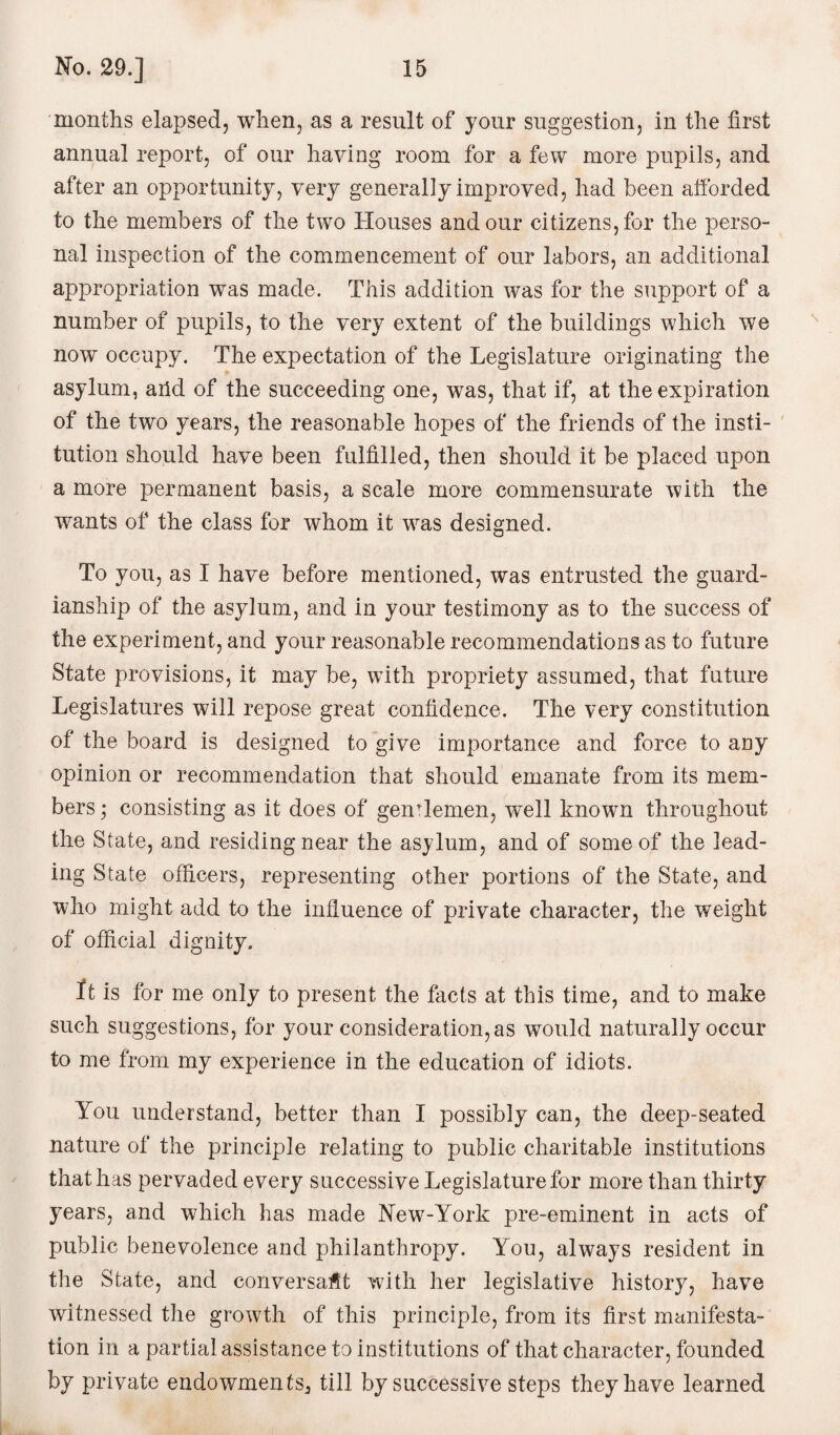 months elapsed, when, as a result of your suggestion, in the first annual report, of our having room for a few more pupils, and after an opportunity, very generally improved, had been afforded to the members of the two Houses and our citizens, for the perso¬ nal inspection of the commencement of our labors, an additional appropriation was made. This addition was for the support of a number of pupils, to the very extent of the buildings which we now occupy. The expectation of the Legislature originating the asylum, aiid of the succeeding one, was, that if, at the expiration of the two years, the reasonable hopes of the friends of the insti¬ tution should have been fulfilled, then should it be placed upon a more permanent basis, a scale more commensurate with the wants of the class for whom it was designed. To you, as I have before mentioned, was entrusted the guard¬ ianship of the asylum, and in your testimony as to the success of the experiment, and your reasonable recommendations as to future State provisions, it may be, with propriety assumed, that future Legislatures will repose great confidence. The very constitution of the board is designed to give importance and force to any opinion or recommendation that should emanate from its mem¬ bers ; consisting as it does of gentlemen, well known throughout the State, and residing near the asylum, and of some of the lead¬ ing State officers, representing other portions of the State, and who might add to the influence of private character, the weight of official dignity. It is for me only to present the facts at this time, and to make such suggestions, for your consideration, as would naturally occur to me from my experience in the education of idiots. You understand, better than I possibly can, the deep-seated nature of the principle relating to public charitable institutions that has pervaded every successive Legislature for more than thirty years, and which has made New7-York pre-eminent in acts of public benevolence and philanthropy. You, always resident in the State, and conversant with her legislative history, have witnessed the growth of this principle, from its first manifesta¬ tion in a partial assistance to institutions of that character, founded by private endowments,, till by successive steps they have learned