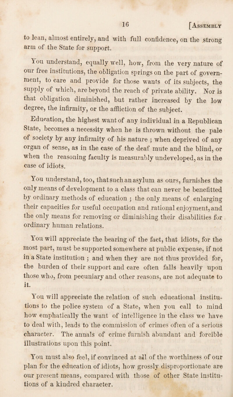to lean, almost entirely, and with full confidence, on the strong arm of the State for support. lou understand, equally well, how, from the very nature of oui free institutions, the obligation springs on the part of govern¬ ment, to care and provide for those wants of its subjects, the supply of which, are beyond the reach of private ability. Nor is that obligation diminished, but rather increased by the low degree, the infirmity, or the affliction of the subject. Education, the highest want of any individual in a Republican State, becomes a necessity when he is thrown without the pale of society by any infirmity of his nature ; when deprived of any organ of sense, as in the case of the deaf mute and the blind, or when the reasoning faculty is measurably undeveloped, as in the case of idiots. You understand, too, that such an asylum as ours, furnishes the only means of development to a class that can never be benefitted by ordinary methods of education ; the only means of enlarging their capacities for useful occupation and rational enjoyment, and the only means for removing or diminishing their disabilities for ordinary human relations. You will appreciate the bearing of the fact, that idiots, for the most part, must be supported somewhere at public expense, if not in a State institution ; and when they are not thus provided for, the burden of their support and care often falls heavily upon those who, from pecuniary and other reasons, are not adequate to it. You will appreciate the relation of such educational institu¬ tions to the police system of a State, when you call to mind how emphatically the want of intelligence in the class we have to deal with, leads to the commission of crimes often of a serious character. The annals of crime furnish abundant and forcible illustrations upon this point. You must also feel, if convinced at all of the worthiness of our plan for the education of idiots, how grossly disproportionate are our present means, compared with those of other State institu¬ tions of a kindred character.