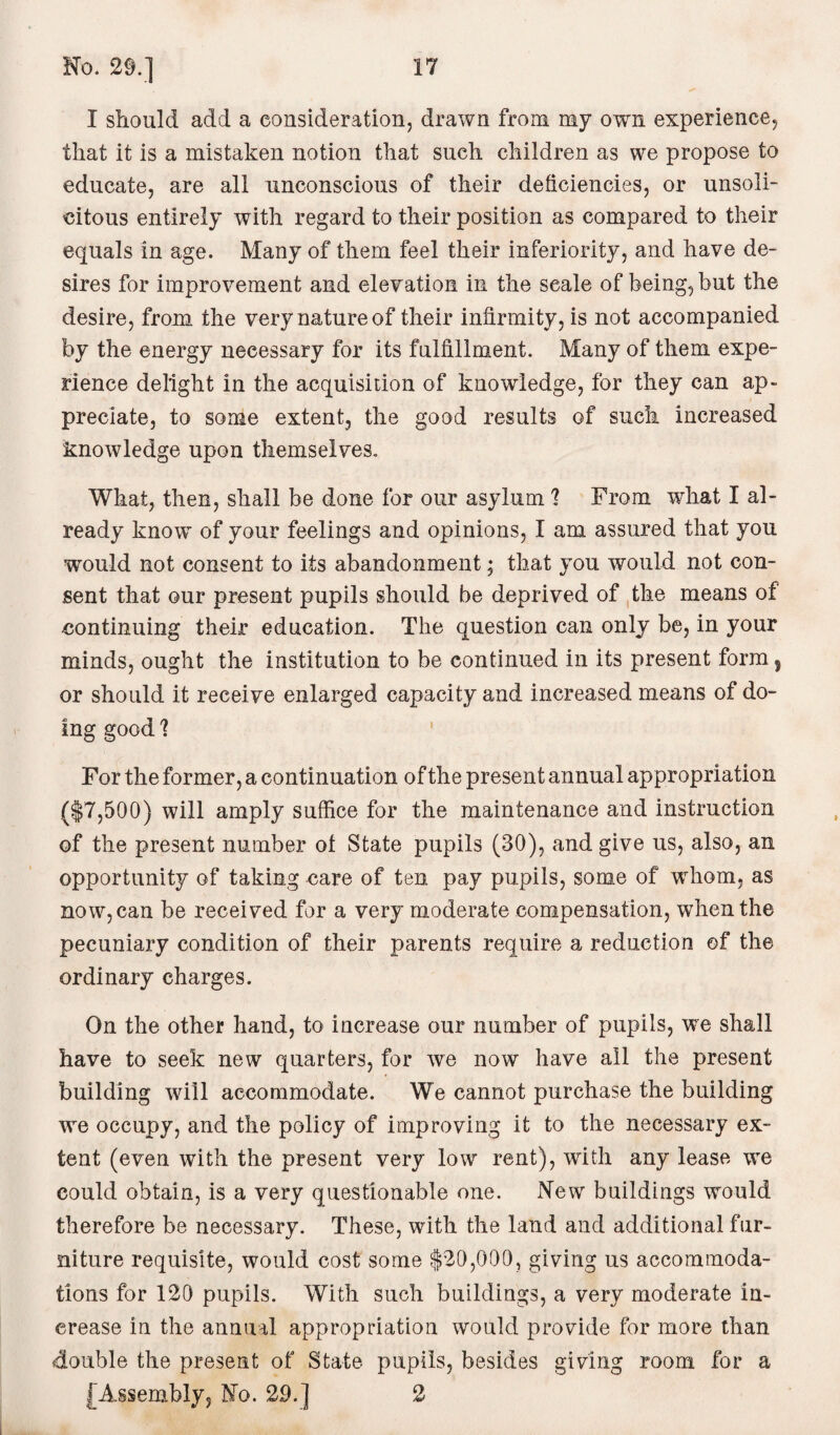 I should add a consideration, drawn from my own experience, that it is a mistaken notion that such children as we propose to educate, are all unconscious of their deficiencies, or unsoli- citous entirely with regard to their position as compared to their equals in age. Many of them feel their inferiority, and have de¬ sires for improvement and elevation in the scale of being, but the desire, from the very nature of their infirmity, is not accompanied by the energy necessary for its fulfillment. Many of them expe¬ rience delight in the acquisition of knowledge, for they can ap¬ preciate, to some extent, the good results of such increased knowledge upon themselves. What, then, shall be done for our asylum 1 From what I al¬ ready know of your feelings and opinions, I am assured that you would not consent to its abandonment; that you would not con¬ sent that our present pupils should be deprived of the means of continuing their education. The question can only be, in your minds, ought the institution to be continued in its present form, or should it receive enlarged capacity and increased means of do¬ ing good 1 For the former, a continuation of the present annual appropriation (|7,500) will amply suffice for the maintenance and instruction of the present number ot State pupils (30), and give us, also, an opportunity of taking care of ten pay pupils, some of whom, as now, can be received for a very moderate compensation, when the pecuniary condition of their parents require a reduction of the ordinary charges. On the other hand, to increase our number of pupils, we shall have to seek new quarters, for we now have all the present building will accommodate. We cannot purchase the building we occupy, and the policy of improving it to the necessary ex¬ tent (even with the present very low rent), with any lease we could obtain, is a very questionable one. New buildings would therefore be necessary. These, with the land and additional fur¬ niture requisite, would cost some $20,000, giving us accommoda¬ tions for 120 pupils. With such buildings, a very moderate in¬ crease in the annual appropriation would provide for more than double the present of State pupils, besides giving room for a [Assembly, No. 29.] 2