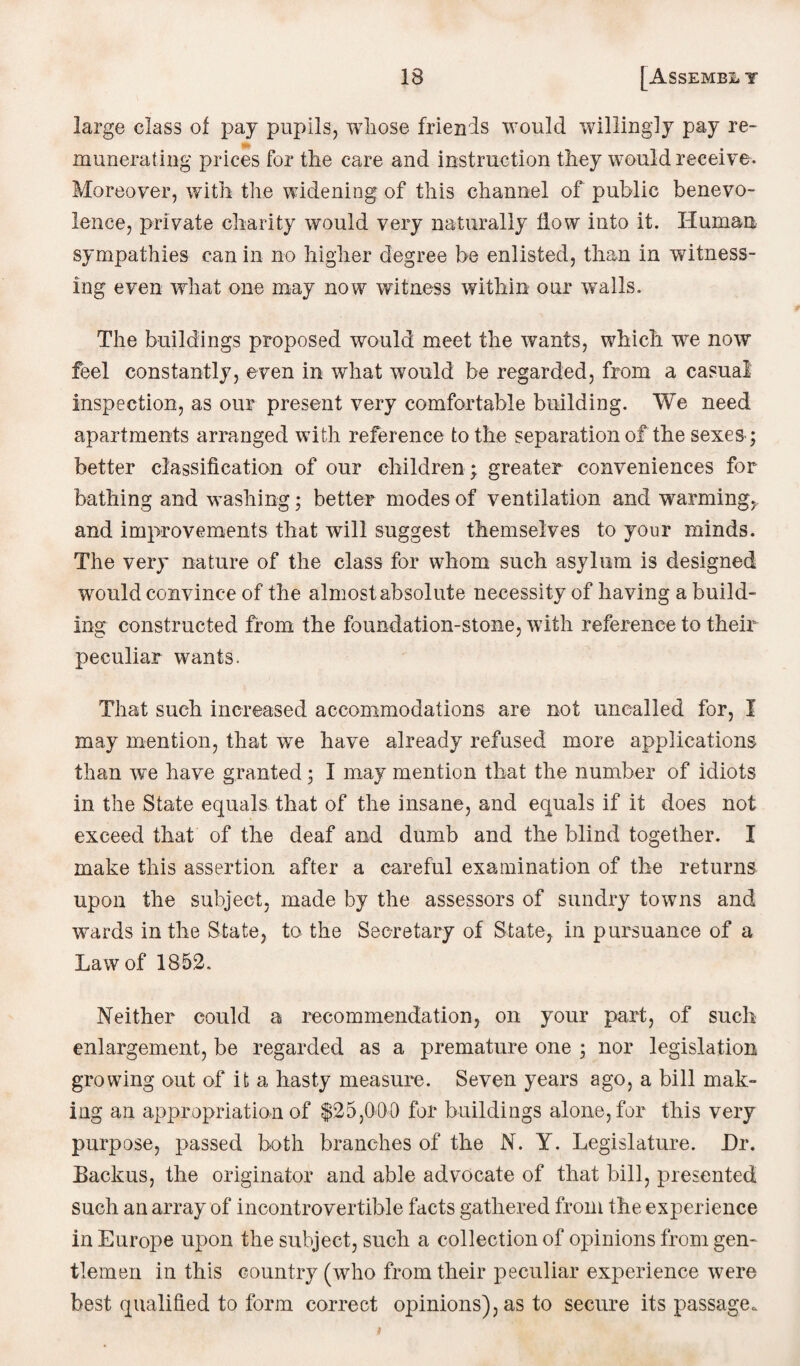 large class of pay pupils, whose friends would willingly pay re¬ munerating prices for the care and instruction they would receive. Moreover, with the widening of this channel of public benevo¬ lence, private charity would very naturally flow into it. Human sympathies can in no higher degree be enlisted, than in witness¬ ing even what one may now witness within our wralls. The buildings proposed would meet the wants, which wre now feel constantly, even in what would be regarded, from a casual inspection, as our present very comfortable building. We need apartments arranged with reference to the separation of the sexesq better classification of our children ; greater conveniences for bathing and washing; better modes of ventilation and warming,, and improvements that will suggest themselves to your minds. The very nature of the class for whom such asylum is designed wrould convince of the almost absolute necessity of having a build¬ ing constructed from the foundation-stone, with reference to their peculiar wants. That such increased accommodations are not uncalled for, I may mention, that we have already refused more applications than we have granted; I may mention that the number of idiots in the State equals that of the insane, and equals if it does not exceed that of the deaf and dumb and the blind together. I make this assertion after a careful examination of the returns upon the subject, made by the assessors of sundry towns and wards in the State, to the Secretary of State, in pursuance of a Law of 1852. Neither could a recommendation, on your part, of such enlargement, be regarded as a premature one ; nor legislation growing out of it a hasty measure. Seven years ago, a bill mak¬ ing an appropriation of $25,000 for buildings alone, for this very purpose, passed both branches of the N. Y. Legislature. Dr. Backus, the originator and able advocate of that bill, presented such an array of incontrovertible facts gathered from the experience in Europe upon the subject, such a collection of opinions from gen¬ tlemen in this country (who from their peculiar experience were best qualified to form correct opinions), as to secure its passage.