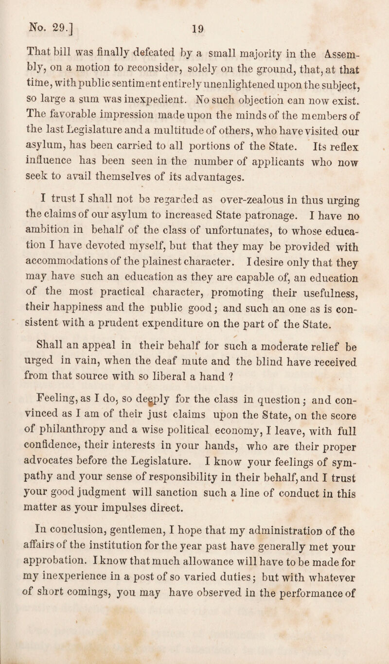 That bill was finally defeated by a small majority in the Assem¬ bly, on a motion to reconsider, solely on the ground, that, at that time, with public sentiment entirely unenlightened upon the subject, so large a sum was inexpedient. No such objection can now exist. The favorable impression made upon the minds of the members of the last Legislature and a multitude of others, who have visited our asylum, has been carried to all portions of the State. Its reflex influence has been seen in the number of applicants who now seek to avail themselves of its advantages. I trust I shall not be regarded as over-zealous in thus urging the claims of our asylum to increased State patronage. I have no ambition in behalf of the class of unfortunates, to whose educa¬ tion I have devoted myself, but that they may be provided with accommodations of the plainest character. I desire only that they may have such an education as they are capable of, an education of the most practical character, promoting their usefulness, their happiness and the public good; and such an one as is con¬ sistent with a prudent expenditure on the part of the State. Shall an appeal in their behalf tor such a moderate relief be urged in vain, when the deaf mute and the blind have received from that source with so liberal a hand 1 Feeling, as I do, so degply for the class in question; and con¬ vinced as I am of their just claims upon the State, on the score of philanthropy and a wise political economy, I leave, with full confidence, their interests in your hands, who are their proper advocates before the Legislature. I know your feelings of sym¬ pathy and your sense of responsibility in their behalf, and I trust your good judgment will sanction such a line of conduct in this matter as your impulses direct. In conclusion, gentlemen, I hope that my administration of the affairs of the institution for the year past have generally met your approbation. I know that much allowance will have to be made for my inexperience in a post of so varied duties; but with whatever of short comings, you may have observed in the performance of