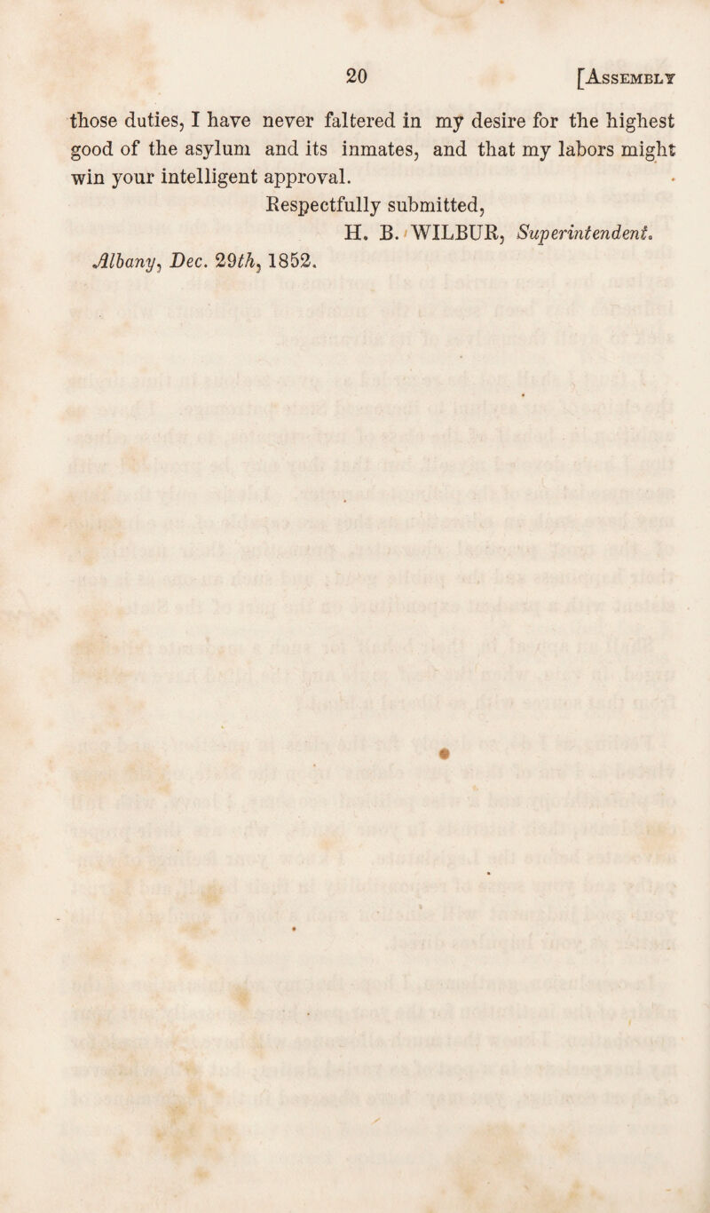 those duties, I have never faltered in my desire for the highest good of the asylum and its inmates, and that my labors might win your intelligent approval. Respectfully submitted, H. B.' WILBUR, Superintendent. Albany, Dec. 29th^ 1852,