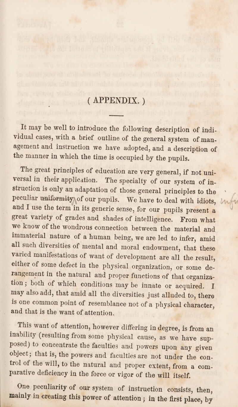 (APPENDIX.) It may be well to introduce the following description of indi¬ vidual cases, with a brief outline of the general system of man¬ agement and instruction we have adopted, and a description of the manner in which the time is occupied by the pupils. The great principles of education are very general, if not uni- \ersal in their application. The specialty of our system of in¬ struction is only an adaptation of those general principles to the peculiar uniformity of our pupils. We have to deal with idiots, and I use the term in its generic sense, for our pupils present a great variety of grades and shades of intelligence. From what we know of the wondrous connection between the material and immaterial nature of a human being, we are led to infer, amid all such diversities of mental and moral endowment, that these varied manifestations of want of development are all the result, either of some defect in the physical organization, or some de¬ rangement in the natural and proper functions of that organiza¬ tion ; both of which conditions may be innate or acquired. I may also add, that amid all the diversities just alluded to, there is one common point ol resemblance not of a physical character,, and that is the want of attention. This want of attention, however differing in degree, is from an inability (resulting from some physical cause, as we have sup¬ posed) to concentrate the faculties and powers upon any given object; that is, the powers and faculties are not under the con¬ trol of the will, to the natural and proper extent, from a com¬ parative deficiency in the force or vigor of the will itself. One peculiarity of our system of instruction consists, then, mainly in creating this power of attention ; in the first place, by