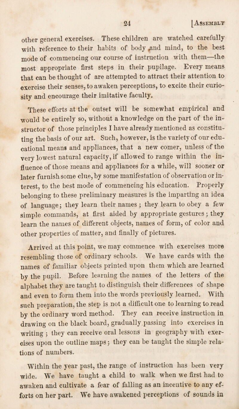 other general exercises. These children are watched carefully with reference to their habits of body ^md mind, to the best mode of commencing our course of instruction with them—the most appropriate first steps in their pupilage. Every means that can be thought of are attempted to attract their attention to exercise their senses, to awaken perceptions, to excite their curio¬ sity and encourage their imitative faculty. These efforts at the outset will be somewdiat empirical and wmuld be entirely so, without a knowledge on the part of the in¬ structor of those principles I have already mentioned as constitu¬ ting the basis of our art. Such, however, is the variety of our edu¬ cational means and appliances, that a new comer, unless of the very lowest natural capacity, if allowed to range within the in¬ fluence of those means and appliances for a while, will sooner or later furnish some clue, by some manifestation of observation or in¬ terest, to the best mode of commencing his education. Properly belonging to these preliminary measures is the imparting an idea of language; they learn their names ; they learn to obey a few simple commands, at first aided by appropriate gestures; they learn the names of different objects, names of form, of color and other properties of matter, and finally of pictures. Arrived at this point, we may commence with exercises more resembling those of ordinary schools. We have cards with the names of familiar objects printed upon them which are learned by the pupil. Before learning the names of the letters of the alphabet they are taught to distinguish their differences of shape and even to form them into the words previously learned. With such preparation, the step is not a difficult one to learning to read by the ordinary word method. They can receive instruction in drawing on the black board, gradually passing into exercises in writing ; they can receive oral lessons in geography with exer¬ cises upon the outline maps; they can be taught the simple rela¬ tions of numbers. Within the year past, the range of instruction has been very wide. We have taught a child to walk when we first had to awaken and cultivate a fear of falling as an incentive to any ef¬ forts on her part. We have awakened perceptions of sounds in