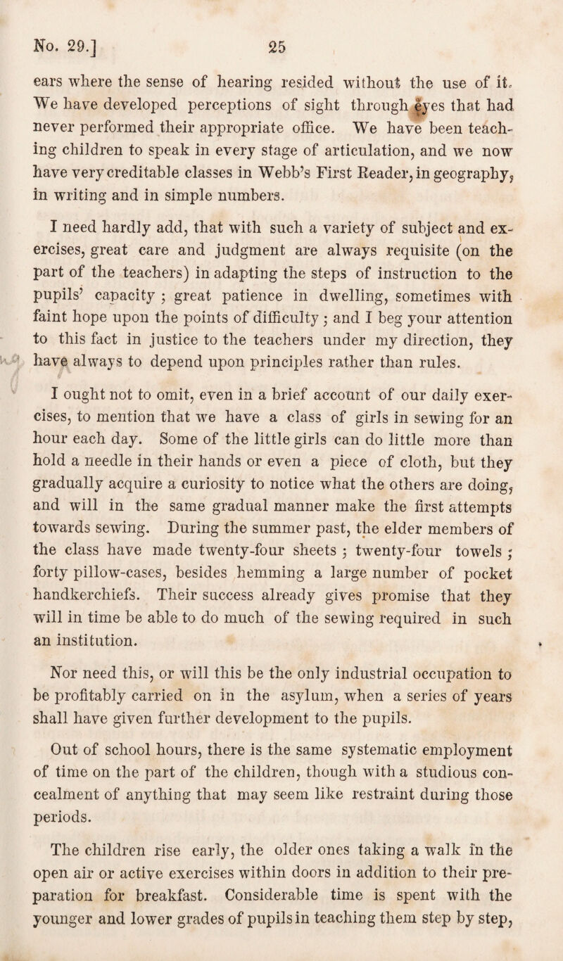 ears where the sense of hearing resided without the use of it. We have developed perceptions of sight through eyes that had never performed their appropriate office. We have been teach¬ ing children to speak in every stage of articulation, and we now have very creditable classes in Webb’s First Reader, in geography, in writing and in simple numbers. I need hardly add, that with such a variety of subject and ex¬ ercises, great care and judgment are always requisite (on the part of the teachers) in adapting the steps of instruction to the pupils’ capacity ; great patience in dwelling, sometimes with faint hope upon the points of difficulty; and I beg your attention to this fact in justice to the teachers under my direction, they have always to depend upon principles rather than rules. I ought not to omit, even in a brief account of our daily exer¬ cises, to mention that we have a class of girls in sewing for an hour each day. Some of the little girls can do little more than hold a needle in their hands or even a piece of cloth, but they gradually acquire a curiosity to notice what the others are doing, and will in the same gradual manner make the first attempts towards sewing. During the summer past, the elder members of the class have made twenty-four sheets 5 twenty-four towels ; forty pillow-cases, besides hemming a large number of pocket handkerchiefs. Their success already gives promise that they will in time be able to do much of the sewing required in such an institution. Nor need this, or will this be the only industrial occupation to be profitably carried on in the asylum, when a series of years shall have given further development to the pupils. Out of school hours, there is the same systematic employment of time on the part of the children, though with a studious con¬ cealment of anything that may seem like restraint during those periods. The children rise early, the older ones taking a walk in the open air or active exercises within doors in addition to their pre¬ paration for breakfast. Considerable time is spent with the younger and lower grades of pupils in teaching them step by step,