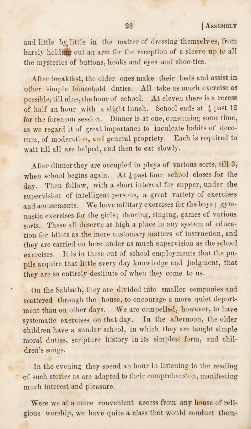 and little belittle in the matter of dressing; themselves, from barely holding out an arm for the reception of a sleeve up to all the mysteries of buttons, hooks and eyes and shoe-ties. After breakfast, the older ones make their beds and assist in other simple household duties. All take as much exercise as possible, till nine, the hour of school. At eleven there is a recess of half an hour with a slight lunch. School ends at \ past 12 for the forenoon session. Dinner is at one, consuming some time, as we regard it of great importance to inculcate habits of deco* rum, of moderation, and general propriety. Each is required to wait till all are helped, and then to eat slowly. After dinner they are occupied in plays of various sorts, till 3, when school begins again. At \ past four school closes for the day. Then follow, with a short interval for supper, under the supervision of intelligent persons, a great variety of exercises and amusements. We have military exercises for the boys ; gym¬ nastic exercises for the girls; dancing, singing, games of various sorts. These all deserve as high a place in any system of educa¬ tion for idiots as the more customary matters of instruction, and they are carried on here under as much supervision as the school exercises. It is in these out of school employments that the pu¬ pils acquire that little every day knowledge and judgment, that they are so entirely destitute of when they come to us. On the Sabbath, they are divided into smaller companies and scattered through the house, to encourage a more quiet deport¬ ment than on other days. We are compelled, however, to have systematic exercises on that day. In the afternoon, the older children have a sunday-school, in which they are taught simple moral duties, scripture history in its simplest form, and chil¬ dren’s songs. In the evening they spend an hour in listening to the reading of such stories as are adapted to their comprehension, manifesting much interest and pleasure. Were we at a more convenient access from any house of reli¬ gious worship, we have quite a class that would conduct them-