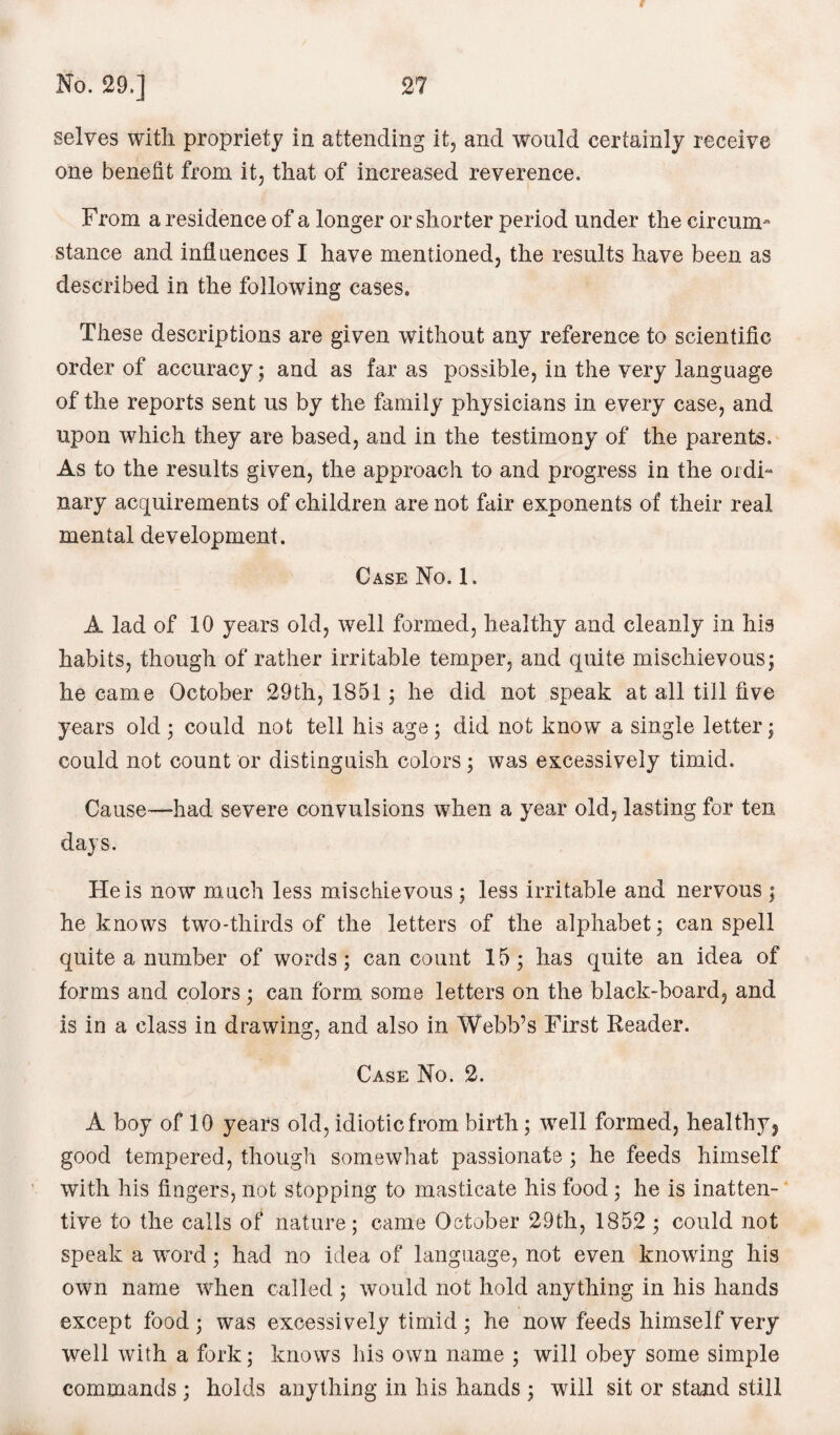 i No. 29.] 27 selves with propriety in attending it, and would certainly receive one benefit from it, that of increased reverence. From a residence of a longer or shorter period under the circum¬ stance and influences I have mentioned, the results have been as described in the following cases. These descriptions are given without any reference to scientific order of accuracy; and as far as possible, in the very language of the reports sent us by the family physicians in every case, and upon which they are based, and in the testimony of the parents. As to the results given, the approach to and progress in the ordi¬ nary acquirements of children are not fair exponents of their real mental development. Case No. 1. A lad of 10 years old, well formed, healthy and cleanly in his habits, though of rather irritable temper, and quite mischievous; he came October 29th, 1851; he did not speak at all till five years old; could not tell his age; did not know a single letter; could not count or distinguish colors; was excessively timid. Cause—had severe convulsions when a year old, lasting for ten days. He is now much less mischievous ; less irritable and nervous ; he knows two-thirds of the letters of the alphabet; can spell quite a number of words; can count 15; has quite an idea of forms and colors; can form some letters on the black-board, and is in a class in drawing, and also in Webb’s First Reader. Case No. 2. A boy of 10 years old, idiotic from birth; well formed, healthy, good tempered, though somewhat passionate ; he feeds himself with his fingers, not stopping to masticate his food ; he is inatten¬ tive to the calls of nature; came October 29th, 1852 ; could not speak a word; had no idea of language, not even knowing his own name when called ; would not hold anything in his hands except food ; was excessively timid ; he now feeds himself very well with a fork; knows his own name ; will obey some simple commands ; holds anything in his hands ; will sit or stand still