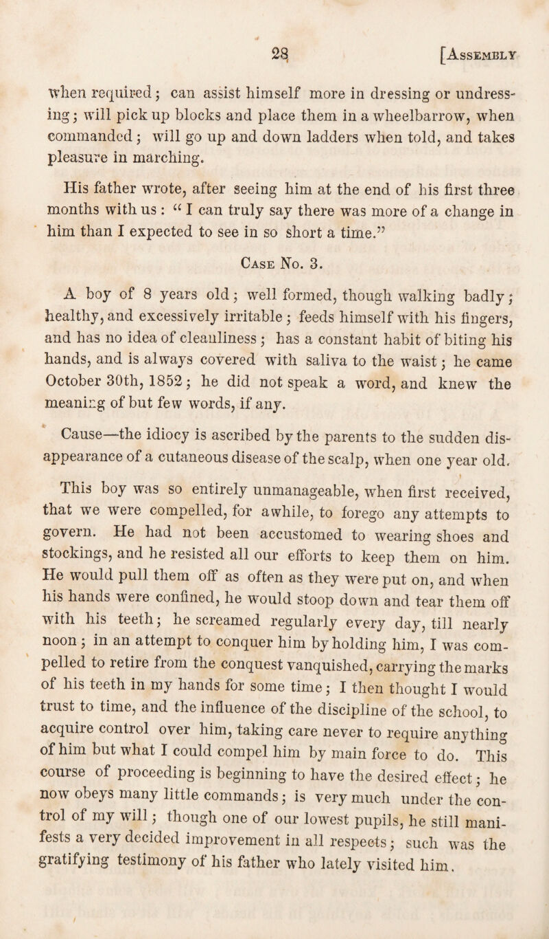 when required; can assist himself more in dressing or undress¬ ing ; will pick up blocks and place them in a wheelbarrow, when commanded; will go up and down ladders when told, and takes pleasure in marching. His father wrote, after seeing him at the end of his first three months with us: u I can truly say there was more of a change in him than I expected to see in so short a time.” Case No. 3. A boy of 8 years old; well formed, though walking badly; healthy, and excessively irritable ; feeds himself with his fingers, and has no idea of cleanliness; has a constant habit of biting his hands, and is always covered with saliva to the waist; he came October 30th, 1852; he did not speak a word, and knew the meaning of but few words, if any. Cause—the idiocy is ascribed by the parents to the sudden dis¬ appearance of a cutaneous disease of the scalp, when one year old. This boy was so entirely unmanageable, when first received, that we were compelled, for awhile, to forego any attempts to govern. He had not been accustomed to wearing shoes and stockings, and he resisted all our efforts to keep them on him. He would pull them off as often as they wTere put on, and when his hands were confined, he would stoop down and tear them off with his teeth; he screamed regularly every day, till nearly noon ; in an attempt to conquer him by holding him, I was com¬ pelled to retire from the conquest vanquished, carrying the marks of his teeth in my hands for some time; I then thought I would trust to time, and the influence of the discipline of the school, to acquire control over him, taking care never to require anything of him but what I could compel him by main force to do. This course of proceeding is beginning to have the desired effect • he now obeys many little commands; is very much under the con¬ trol of my will; though one of our lowest pupils, he still mani¬ fests a very decided improvement in all respects ; such was the gratifying testimony of his father who lately visited him.